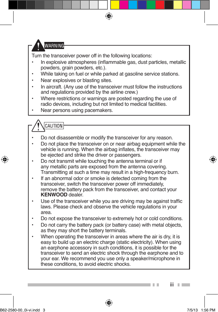 iiiTurn the transceiver power off in the following locations:•  In explosive atmospheres (inammable gas, dust particles, metallic powders, grain powders, etc.).•  While taking on fuel or while parked at gasoline service stations.•  Near explosives or blasting sites.•  In aircraft. (Any use of the transceiver must follow the instructions and regulations provided by the airline crew.)•  Where restrictions or warnings are posted regarding the use of radio devices, including but not limited to medical facilities.•  Near persons using pacemakers.•  Do not disassemble or modify the transceiver for any reason.•  Do not place the transceiver on or near airbag equipment while the vehicle is running. When the airbag inates, the transceiver may be ejected and strike the driver or passengers.•  Do not transmit while touching the antenna terminal or if any metallic parts are exposed from the antenna covering.  Transmitting at such a time may result in a high-frequency burn.•  If an abnormal odor or smoke is detected coming from the transceiver, switch the transceiver power off immediately, remove the battery pack from the transceiver, and contact your KENWOOD dealer.•  Use of the transceiver while you are driving may be against trafc laws. Please check and observe the vehicle regulations in your area.•  Do not expose the transceiver to extremely hot or cold conditions.•  Do not carry the battery pack (or battery case) with metal objects, as they may short the battery terminals.•  When operating the transceiver in areas where the air is dry, it is easy to build up an electric charge (static electricity). When using an earphone accessory in such conditions, it is possible for the transceiver to send an electric shock through the earphone and to your ear. We recommend you use only a speaker/microphone in these conditions, to avoid electric shocks.B62-2580-00_0i-vi.indd   3 7/5/13   1:56 PM