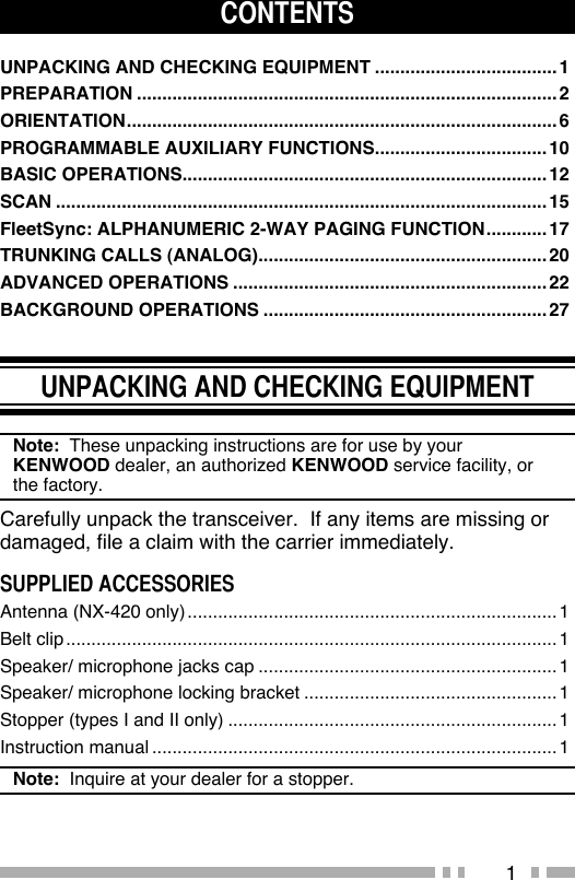 1CONTENTSUNPACKING AND CHECKING EQUIPMENT ....................................1PREPARATION ...................................................................................2ORIENTATION .....................................................................................6PROGRAMMABLE AUXILIARY FUNCTIONS ..................................10BASIC OPERATIONS ........................................................................12SCAN .................................................................................................15FleetSync: ALPHANUMERIC 2-WAY PAGING FUNCTION ............17TRUNKING CALLS (ANALOG) .........................................................20ADVANCED OPERATIONS ..............................................................22BACKGROUND OPERATIONS ........................................................27UNPACKING AND CHECKING EQUIPMENTNote:  These unpacking instructions are for use by your KENWOOD dealer, an authorized KENWOOD service facility, or the factory.Carefully unpack the transceiver.  If any items are missing or damaged, file a claim with the carrier immediately.SUPPLIED ACCESSORIESAntenna (NX-420 only) .........................................................................1Belt clip .................................................................................................1Speaker/ microphone jacks cap ...........................................................1Speaker/ microphone locking bracket ..................................................1Stopper (types I and II only) .................................................................1Instruction manual ................................................................................1Note:  Inquire at your dealer for a stopper. 