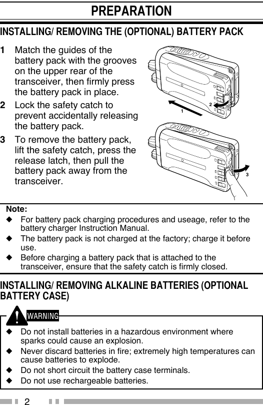 21  Match the guides of the battery pack with the grooves on the upper rear of the transceiver, then firmly press the battery pack in place.2  Lock the safety catch to prevent accidentally releasing the battery pack.3  To remove the battery pack, lift the safety catch, press the release latch, then pull the battery pack away from the transceiver.Note:◆  For battery pack charging procedures and useage, refer to the battery charger Instruction Manual.◆  The battery pack is not charged at the factory; charge it before use. ◆  Before charging a battery pack that is attached to the transceiver, ensure that the safety catch is firmly closed.INSTALLING/ REMOVING ALKALINE BATTERIES (OPTIONAL BATTERY CASE) ◆  Do not install batteries in a hazardous environment where sparks could cause an explosion.◆  Never discard batteries in fire; extremely high temperatures can cause batteries to explode.◆  Do not short circuit the battery case terminals.◆  Do not use rechargeable batteries.PREPARATIONINSTALLING/ REMOVING THE (OPTIONAL) BATTERY PACK132