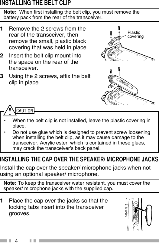 4INSTALLING THE BELT CLIPNote:  When first installing the belt clip, you must remove the battery pack from the rear of the transceiver.1  Remove the 2 screws from the rear of the transceiver, then remove the small, plastic black covering that was held in place.2  Insert the belt clip mount into the space on the rear of the transceiver.3  Using the 2 screws, affix the belt clip in place.•  When the belt clip is not installed, leave the plastic covering in place.•  Do not use glue which is designed to prevent screw loosening when installing the belt clip, as it may cause damage to the transceiver. Acrylic ester, which is contained in these glues, may crack the transceiver’s back panel.INSTALLING THE CAP OVER THE SPEAKER/ MICROPHONE JACKSInstall the cap over the speaker/ microphone jacks when not using an optional speaker/ microphone.Note: To keep the transceiver water resistant, you must cover the speaker/ microphone jacks with the supplied cap.1  Place the cap over the jacks so that the locking tabs insert into the transceiver grooves.Plasticcovering