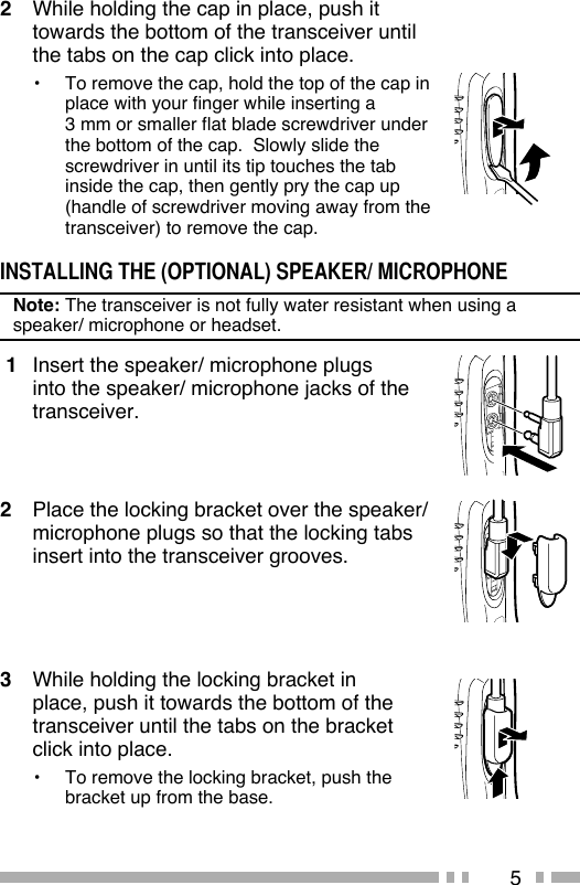 52  While holding the cap in place, push it towards the bottom of the transceiver until the tabs on the cap click into place.•  To remove the cap, hold the top of the cap in place with your finger while inserting a 3 mm or smaller flat blade screwdriver under the bottom of the cap.  Slowly slide the screwdriver in until its tip touches the tab inside the cap, then gently pry the cap up (handle of screwdriver moving away from the transceiver) to remove the cap.INSTALLING THE (OPTIONAL) SPEAKER/ MICROPHONENote: The transceiver is not fully water resistant when using a speaker/ microphone or headset. 1  Insert the speaker/ microphone plugs into the speaker/ microphone jacks of the transceiver.2  Place the locking bracket over the speaker/ microphone plugs so that the locking tabs insert into the transceiver grooves.3  While holding the locking bracket in place, push it towards the bottom of the transceiver until the tabs on the bracket click into place.•  To remove the locking bracket, push the bracket up from the base.