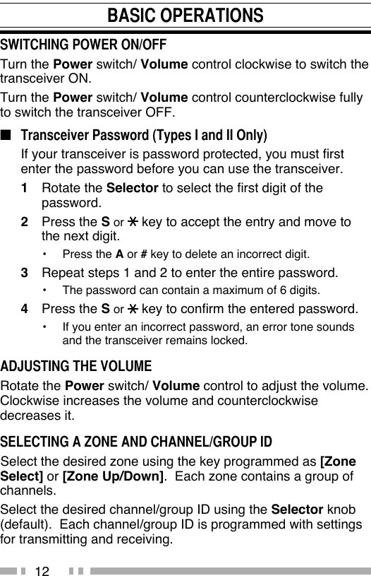 12BASIC OPERATIONSSWITCHING POWER ON/OFFTurn the Power switch/ Volume control clockwise to switch the transceiver ON.Turn the Power switch/ Volume control counterclockwise fully to switch the transceiver OFF.■  Transceiver Password (Types I and II Only)  If your transceiver is password protected, you must first enter the password before you can use the transceiver.1   Rotate the Selector to select the first digit of the password.2   Press the S or   key to accept the entry and move to the next digit.•   Press the A or # key to delete an incorrect digit.3   Repeat steps 1 and 2 to enter the entire password.•   The password can contain a maximum of 6 digits.4   Press the S or   key to confirm the entered password.•   If you enter an incorrect password, an error tone sounds and the transceiver remains locked.ADJUSTING THE VOLUMERotate the Power switch/ Volume control to adjust the volume.  Clockwise increases the volume and counterclockwise decreases it.SELECTING A ZONE AND CHANNEL/GROUP ID Select the desired zone using the key programmed as [Zone Select] or [Zone Up/Down].  Each zone contains a group of channels.Select the desired channel/group ID using the Selector knob (default).  Each channel/group ID is programmed with settings for transmitting and receiving.