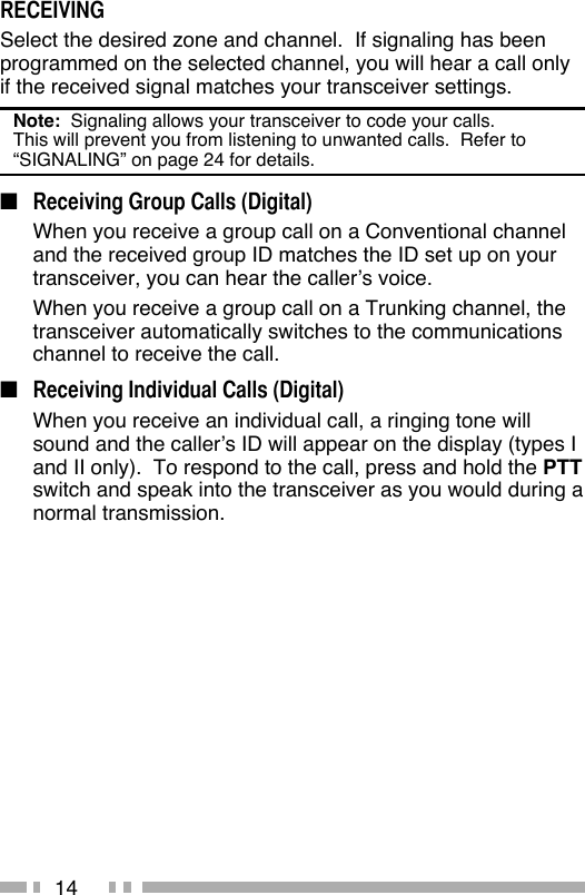 14RECEIVINGSelect the desired zone and channel.  If signaling has been programmed on the selected channel, you will hear a call only if the received signal matches your transceiver settings.Note:  Signaling allows your transceiver to code your calls.  This will prevent you from listening to unwanted calls.  Refer to “SIGNALING” on page 24 for details. ■  Receiving Group Calls (Digital)  When you receive a group call on a Conventional channel and the received group ID matches the ID set up on your transceiver, you can hear the caller’s voice.  When you receive a group call on a Trunking channel, the transceiver automatically switches to the communications channel to receive the call.■  Receiving Individual Calls (Digital)  When you receive an individual call, a ringing tone will sound and the caller’s ID will appear on the display (types I and II only).  To respond to the call, press and hold the PTT switch and speak into the transceiver as you would during a normal transmission.