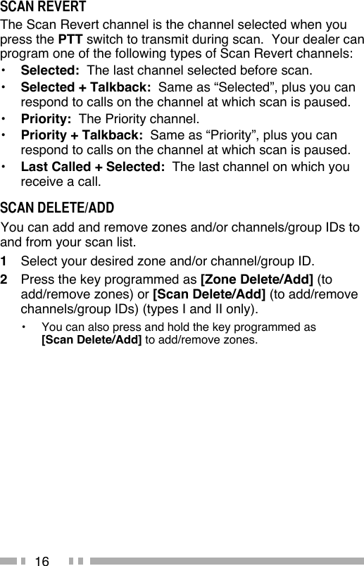 16SCAN REVERTThe Scan Revert channel is the channel selected when you press the PTT switch to transmit during scan.  Your dealer can program one of the following types of Scan Revert channels:•  Selected:  The last channel selected before scan.•  Selected + Talkback:  Same as “Selected”, plus you can respond to calls on the channel at which scan is paused.•  Priority:  The Priority channel.•  Priority + Talkback:  Same as “Priority”, plus you can respond to calls on the channel at which scan is paused.•  Last Called + Selected:  The last channel on which you receive a call.SCAN DELETE/ADD You can add and remove zones and/or channels/group IDs to and from your scan list.1  Select your desired zone and/or channel/group ID.2  Press the key programmed as [Zone Delete/Add] (to add/remove zones) or [Scan Delete/Add] (to add/remove channels/group IDs) (types I and II only).•  You can also press and hold the key programmed as [Scan Delete/Add] to add/remove zones.