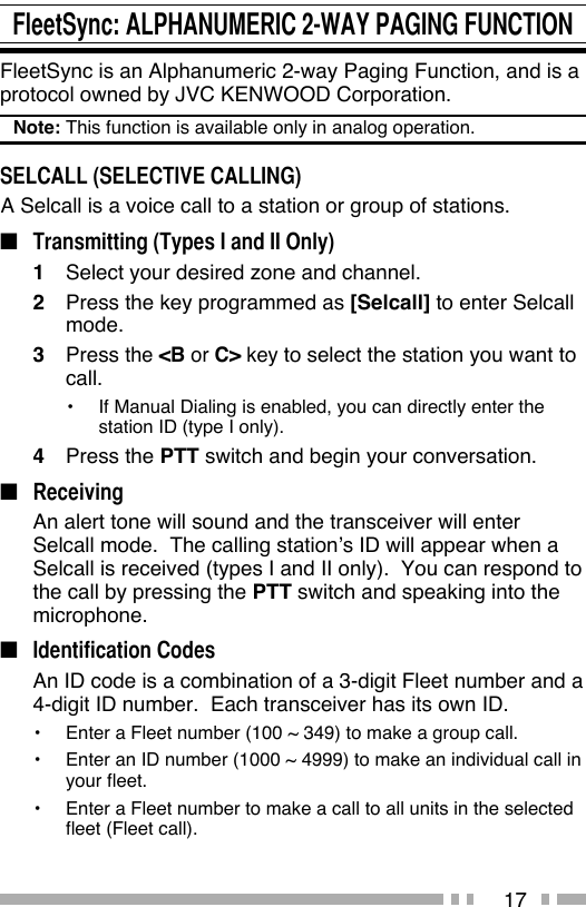 17FleetSync: ALPHANUMERIC 2-WAY PAGING FUNCTIONFleetSync is an Alphanumeric 2-way Paging Function, and is a protocol owned by JVC KENWOOD Corporation.Note: This function is available only in analog operation.SELCALL (SELECTIVE CALLING) A Selcall is a voice call to a station or group of stations.■  Transmitting (Types I and II Only)1  Select your desired zone and channel.2  Press the key programmed as [Selcall] to enter Selcall mode.3 Press the &lt;B or C&gt; key to select the station you want to call.•  If Manual Dialing is enabled, you can directly enter the station ID (type I only).4 Press the PTT switch and begin your conversation.■ Receiving  An alert tone will sound and the transceiver will enter Selcall mode.  The calling station’s ID will appear when a Selcall is received (types I and II only).  You can respond to the call by pressing the PTT switch and speaking into the microphone.■ Identification Codes  An ID code is a combination of a 3-digit Fleet number and a 4-digit ID number.  Each transceiver has its own ID.•  Enter a Fleet number (100 ~ 349) to make a group call.•  Enter an ID number (1000 ~ 4999) to make an individual call in your fleet.•  Enter a Fleet number to make a call to all units in the selected fleet (Fleet call).