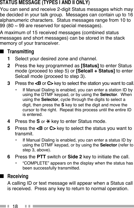 18STATUS MESSAGE (TYPES I AND II ONLY) You can send and receive 2-digit Status messages which may be decided in your talk group.  Messages can contain up to 16 alphanumeric characters.  Status messages range from 10 to 99 (80 ~ 99 are reserved for special messages). A maximum of 15 received messages (combined status messages and short messages) can be stored in the stack memory of your transceiver.■ Transmitting1  Select your desired zone and channel.2  Press the key programmed as [Status] to enter Status mode (proceed to step 5) or [Selcall + Status] to enter Selcall mode (proceed to step 3).3 Press the &lt;B or C&gt; key to select the station you want to call.•  If Manual Dialing is enabled, you can enter a station ID by using the DTMF keypad, or by using the Selector.  When using the Selector, cycle through the digits to select a digit, then press the S key to set the digit and move the cursor to the right.  Repeat this process until the entire ID is entered.4 Press the S or   key to enter Status mode.5 Press the &lt;B or C&gt; key to select the status you want to transmit.•  If Manual Dialing is enabled, you can enter a status ID by using the DTMF keypad, or by using the Selector (refer to step 3, above).6 Press the PTT switch or Side 2 key to initiate the call.•  “COMPLETE” appears on the display when the status has been successfully transmitted.■ Receiving  A calling ID or text message will appear when a Status call is received.  Press any key to return to normal operation.