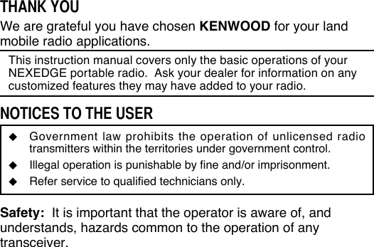 THANK YOUWe are grateful you have chosen KENWOOD for your land mobile radio applications. This instruction manual covers only the basic operations of your NEXEDGE portable radio.  Ask your dealer for information on any customized features they may have added to your radio.NOTICES TO THE USER◆  Government law prohibits the operation of unlicensed radio transmitters within the territories under government control.◆  Illegal operation is punishable by fine and/or imprisonment.◆  Refer service to qualified technicians only.Safety:  It is important that the operator is aware of, and understands, hazards common to the operation of any transceiver.