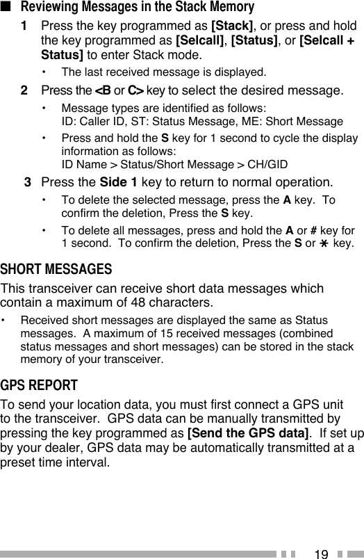 19■ Reviewing Messages in the Stack Memory1 Press the key programmed as [Stack], or press and hold the key programmed as [Selcall], [Status], or [Selcall + Status] to enter Stack mode.•  The last received message is displayed.2 Press the &lt;B or C&gt; key to select the desired message.•  Message types are identified as follows:ID: Caller ID, ST: Status Message, ME: Short Message•  Press and hold the S key for 1 second to cycle the display information as follows:ID Name &gt; Status/Short Message &gt; CH/GID 3 Press the Side 1 key to return to normal operation.•   To delete the selected message, press the A key.  To confirm the deletion, Press the S key.•   To delete all messages, press and hold the A or # key for 1 second.  To confirm the deletion, Press the S or   key.SHORT MESSAGES This transceiver can receive short data messages which contain a maximum of 48 characters.•   Received short messages are displayed the same as Status messages.  A maximum of 15 received messages (combined status messages and short messages) can be stored in the stack memory of your transceiver.GPS REPORTTo send your location data, you must first connect a GPS unit to the transceiver.  GPS data can be manually transmitted by pressing the key programmed as [Send the GPS data].  If set up by your dealer, GPS data may be automatically transmitted at a preset time interval.