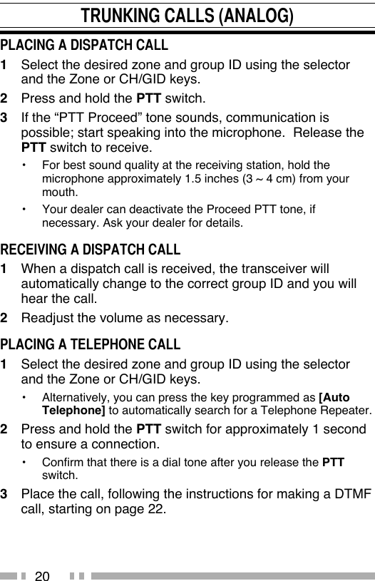 20TRUNKING CALLS (ANALOG)PLACING A DISPATCH CALL1   Select the desired zone and group ID using the selector and the Zone or CH/GID keys.2   Press and hold the PTT switch.3   If the “PTT Proceed” tone sounds, communication is possible; start speaking into the microphone.  Release the PTT switch to receive.•   For best sound quality at the receiving station, hold the microphone approximately 1.5 inches (3 ~ 4 cm) from your mouth.•   Your dealer can deactivate the Proceed PTT tone, if necessary. Ask your dealer for details.RECEIVING A DISPATCH CALL1   When a dispatch call is received, the transceiver will automatically change to the correct group ID and you will hear the call.2   Readjust the volume as necessary.PLACING A TELEPHONE CALL1   Select the desired zone and group ID using the selector and the Zone or CH/GID keys.•   Alternatively, you can press the key programmed as [Auto Telephone] to automatically search for a Telephone Repeater.2   Press and hold the PTT switch for approximately 1 second to ensure a connection.•   Confirm that there is a dial tone after you release the PTT switch.3   Place the call, following the instructions for making a DTMF call, starting on page 22.
