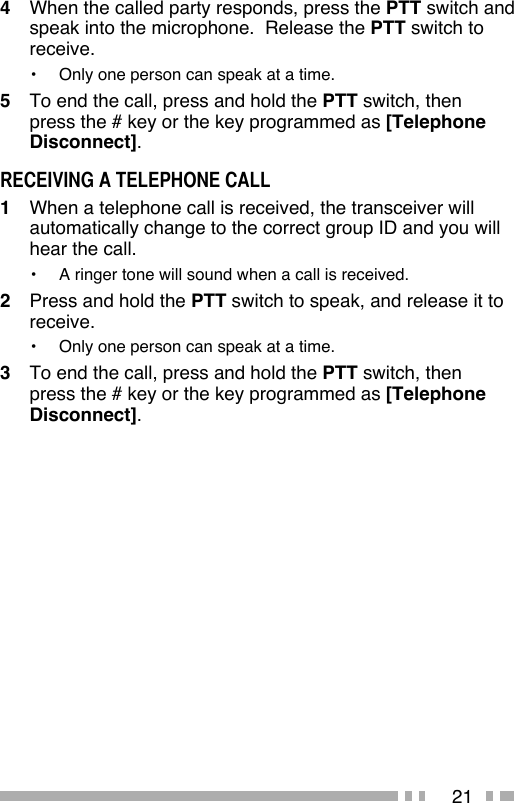 214   When the called party responds, press the PTT switch and speak into the microphone.  Release the PTT switch to receive.•   Only one person can speak at a time.5   To end the call, press and hold the PTT switch, then press the # key or the key programmed as [Telephone Disconnect].RECEIVING A TELEPHONE CALL1   When a telephone call is received, the transceiver will automatically change to the correct group ID and you will hear the call.•  A ringer tone will sound when a call is received.2   Press and hold the PTT switch to speak, and release it to receive.•   Only one person can speak at a time.3   To end the call, press and hold the PTT switch, then press the # key or the key programmed as [Telephone Disconnect].