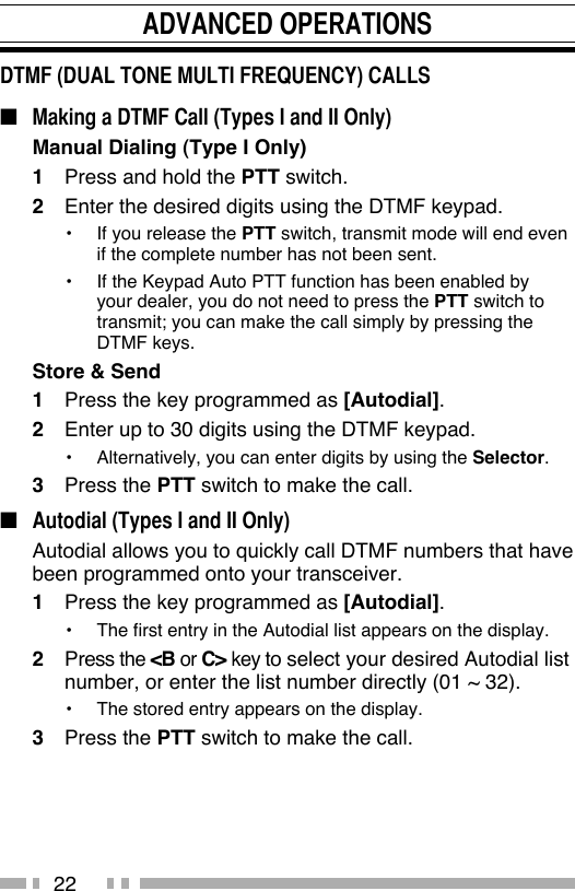 22ADVANCED OPERATIONSDTMF (DUAL TONE MULTI FREQUENCY) CALLS  ■  Making a DTMF Call (Types I and II Only)Manual Dialing (Type I Only)1  Press and hold the PTT switch.2  Enter the desired digits using the DTMF keypad.•  If you release the PTT switch, transmit mode will end even if the complete number has not been sent.•  If the Keypad Auto PTT function has been enabled by your dealer, you do not need to press the PTT switch to transmit; you can make the call simply by pressing the DTMF keys.Store &amp; Send1  Press the key programmed as [Autodial].2  Enter up to 30 digits using the DTMF keypad.•  Alternatively, you can enter digits by using the Selector.3 Press the PTT switch to make the call.■  Autodial (Types I and II Only)  Autodial allows you to quickly call DTMF numbers that have been programmed onto your transceiver.1  Press the key programmed as [Autodial].•  The first entry in the Autodial list appears on the display.2 Press the &lt;B or C&gt; key to select your desired Autodial list number, or enter the list number directly (01 ~ 32).•  The stored entry appears on the display.3 Press the PTT switch to make the call.