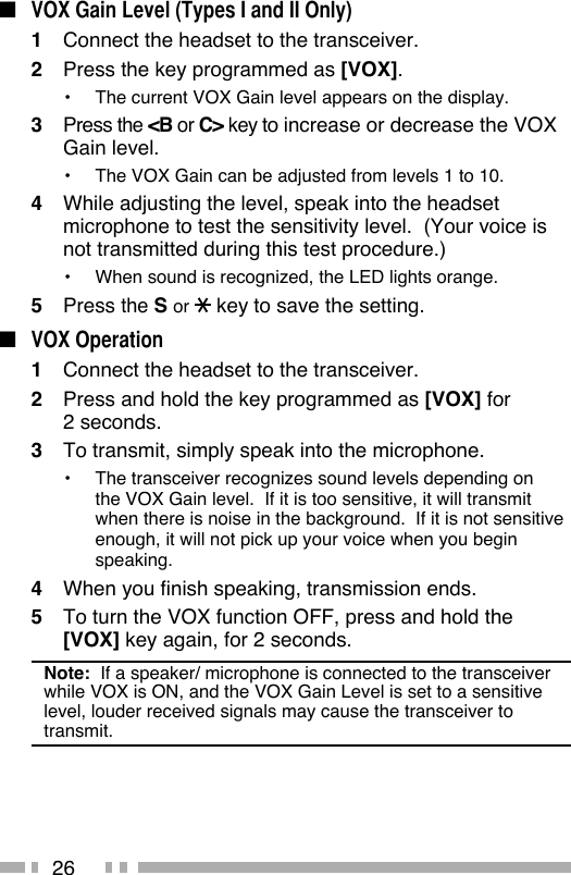 26■  VOX Gain Level (Types I and II Only)1  Connect the headset to the transceiver.2  Press the key programmed as [VOX].•  The current VOX Gain level appears on the display.3 Press the &lt;B or C&gt; key to increase or decrease the VOX Gain level.•  The VOX Gain can be adjusted from levels 1 to 10.4  While adjusting the level, speak into the headset microphone to test the sensitivity level.  (Your voice is not transmitted during this test procedure.)•  When sound is recognized, the LED lights orange.5 Press the S or   key to save the setting.■ VOX Operation1  Connect the headset to the transceiver.2  Press and hold the key programmed as [VOX] for 2 seconds.3  To transmit, simply speak into the microphone.•  The transceiver recognizes sound levels depending on the VOX Gain level.  If it is too sensitive, it will transmit when there is noise in the background.  If it is not sensitive enough, it will not pick up your voice when you begin speaking.4  When you finish speaking, transmission ends.5  To turn the VOX function OFF, press and hold the [VOX] key again, for 2 seconds.Note:  If a speaker/ microphone is connected to the transceiver while VOX is ON, and the VOX Gain Level is set to a sensitive level, louder received signals may cause the transceiver to transmit.