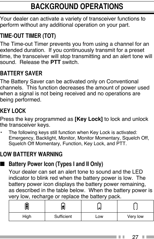 27BACKGROUND OPERATIONSYour dealer can activate a variety of transceiver functions to perform without any additional operation on your part.TIME-OUT TIMER (TOT)The Time-out Timer prevents you from using a channel for an extended duration.  If you continuously transmit for a preset time, the transceiver will stop transmitting and an alert tone will sound.  Release the PTT switch.BATTERY SAVERThe Battery Saver can be activated only on Conventional channels.  This function decreases the amount of power used when a signal is not being received and no operations are being performed.KEY LOCKPress the key programmed as [Key Lock] to lock and unlock the transceiver keys.•  The following keys still function when Key Lock is activated:  Emergency, Backlight, Monitor, Monitor Momentary, Squelch Off, Squelch Off Momentary, Function, Key Lock, and PTT.LOW BATTERY WARNING■  Battery Power Icon (Types I and II Only)  Your dealer can set an alert tone to sound and the LED indicator to blink red when the battery power is low.  The battery power icon displays the battery power remaining, as described in the table below.  When the battery power is very low, recharge or replace the battery pack.High Sufficient Low Very low