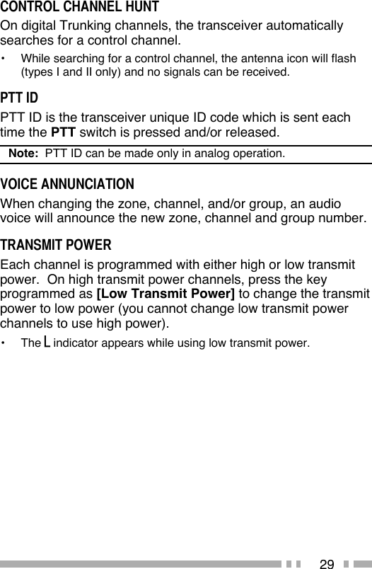 29CONTROL CHANNEL HUNTOn digital Trunking channels, the transceiver automatically searches for a control channel.•  While searching for a control channel, the antenna icon will flash  (types I and II only) and no signals can be received.PTT IDPTT ID is the transceiver unique ID code which is sent each time the PTT switch is pressed and/or released.Note:  PTT ID can be made only in analog operation.VOICE ANNUNCIATIONWhen changing the zone, channel, and/or group, an audio voice will announce the new zone, channel and group number.TRANSMIT POWEREach channel is programmed with either high or low transmit power.  On high transmit power channels, press the key programmed as [Low Transmit Power] to change the transmit power to low power (you cannot change low transmit power channels to use high power).•   The   indicator appears while using low transmit power.