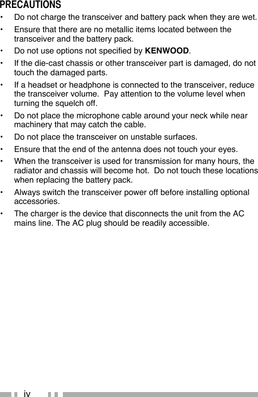 ivPRECAUTIONS•  Do not charge the transceiver and battery pack when they are wet.•  Ensure that there are no metallic items located between the transceiver and the battery pack.•  Do not use options not specified by KENWOOD.•  If the die-cast chassis or other transceiver part is damaged, do not touch the damaged parts.•  If a headset or headphone is connected to the transceiver, reduce the transceiver volume.  Pay attention to the volume level when turning the squelch off.•  Do not place the microphone cable around your neck while near machinery that may catch the cable.•  Do not place the transceiver on unstable surfaces.•  Ensure that the end of the antenna does not touch your eyes.•  When the transceiver is used for transmission for many hours, the radiator and chassis will become hot.  Do not touch these locations when replacing the battery pack.•  Always switch the transceiver power off before installing optional accessories.•  The charger is the device that disconnects the unit from the AC mains line. The AC plug should be readily accessible.