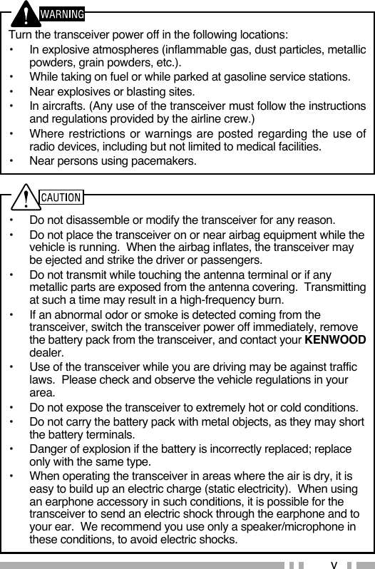 vTurn the transceiver power off in the following locations:•  In explosive atmospheres (inflammable gas, dust particles, metallic powders, grain powders, etc.).•  While taking on fuel or while parked at gasoline service stations.•  Near explosives or blasting sites.•  In aircrafts. (Any use of the transceiver must follow the instructions and regulations provided by the airline crew.)•  Where restrictions or warnings are posted regarding the use of radio devices, including but not limited to medical facilities.•  Near persons using pacemakers.•  Do not disassemble or modify the transceiver for any reason.•  Do not place the transceiver on or near airbag equipment while the vehicle is running.  When the airbag inflates, the transceiver may be ejected and strike the driver or passengers.•  Do not transmit while touching the antenna terminal or if any metallic parts are exposed from the antenna covering.  Transmitting at such a time may result in a high-frequency burn.•  If an abnormal odor or smoke is detected coming from the transceiver, switch the transceiver power off immediately, remove the battery pack from the transceiver, and contact your KENWOOD dealer.•  Use of the transceiver while you are driving may be against traffic laws.  Please check and observe the vehicle regulations in your area.•  Do not expose the transceiver to extremely hot or cold conditions.•  Do not carry the battery pack with metal objects, as they may short the battery terminals.•  Danger of explosion if the battery is incorrectly replaced; replace only with the same type. •  When operating the transceiver in areas where the air is dry, it is easy to build up an electric charge (static electricity).  When using an earphone accessory in such conditions, it is possible for the transceiver to send an electric shock through the earphone and to your ear.  We recommend you use only a speaker/microphone in these conditions, to avoid electric shocks.