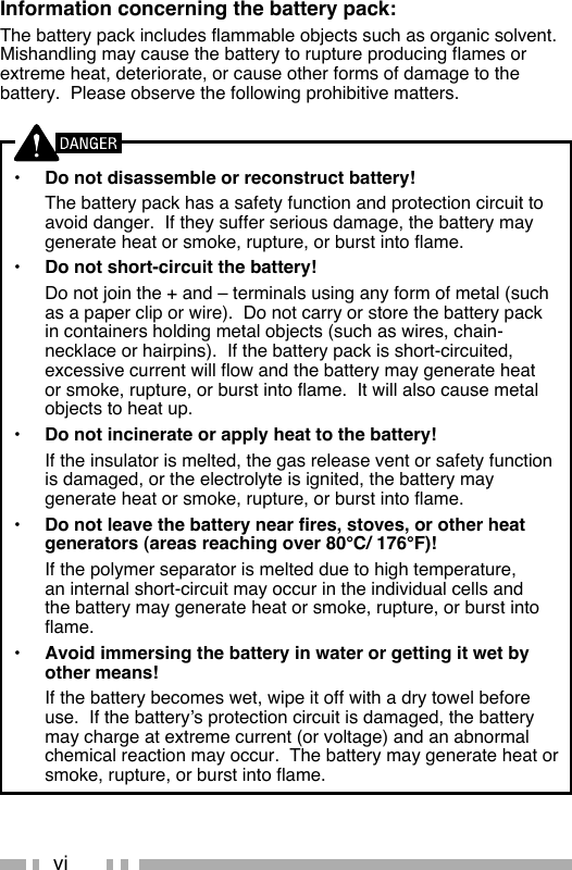 viInformation concerning the battery pack:The battery pack includes flammable objects such as organic solvent.  Mishandling may cause the battery to rupture producing flames or extreme heat, deteriorate, or cause other forms of damage to the battery.  Please observe the following prohibitive matters.•  Do not disassemble or reconstruct battery!  The battery pack has a safety function and protection circuit to avoid danger.  If they suffer serious damage, the battery may generate heat or smoke, rupture, or burst into flame.•  Do not short-circuit the battery!  Do not join the + and – terminals using any form of metal (such as a paper clip or wire).  Do not carry or store the battery pack in containers holding metal objects (such as wires, chain-necklace or hairpins).  If the battery pack is short-circuited, excessive current will flow and the battery may generate heat or smoke, rupture, or burst into flame.  It will also cause metal objects to heat up.•  Do not incinerate or apply heat to the battery!  If the insulator is melted, the gas release vent or safety function is damaged, or the electrolyte is ignited, the battery may generate heat or smoke, rupture, or burst into flame.•  Do not leave the battery near fires, stoves, or other heat generators (areas reaching over 80°C/ 176°F)!  If the polymer separator is melted due to high temperature, an internal short-circuit may occur in the individual cells and the battery may generate heat or smoke, rupture, or burst into flame.  •  Avoid immersing the battery in water or getting it wet by other means!  If the battery becomes wet, wipe it off with a dry towel before use.  If the battery’s protection circuit is damaged, the battery may charge at extreme current (or voltage) and an abnormal chemical reaction may occur.  The battery may generate heat or smoke, rupture, or burst into flame.