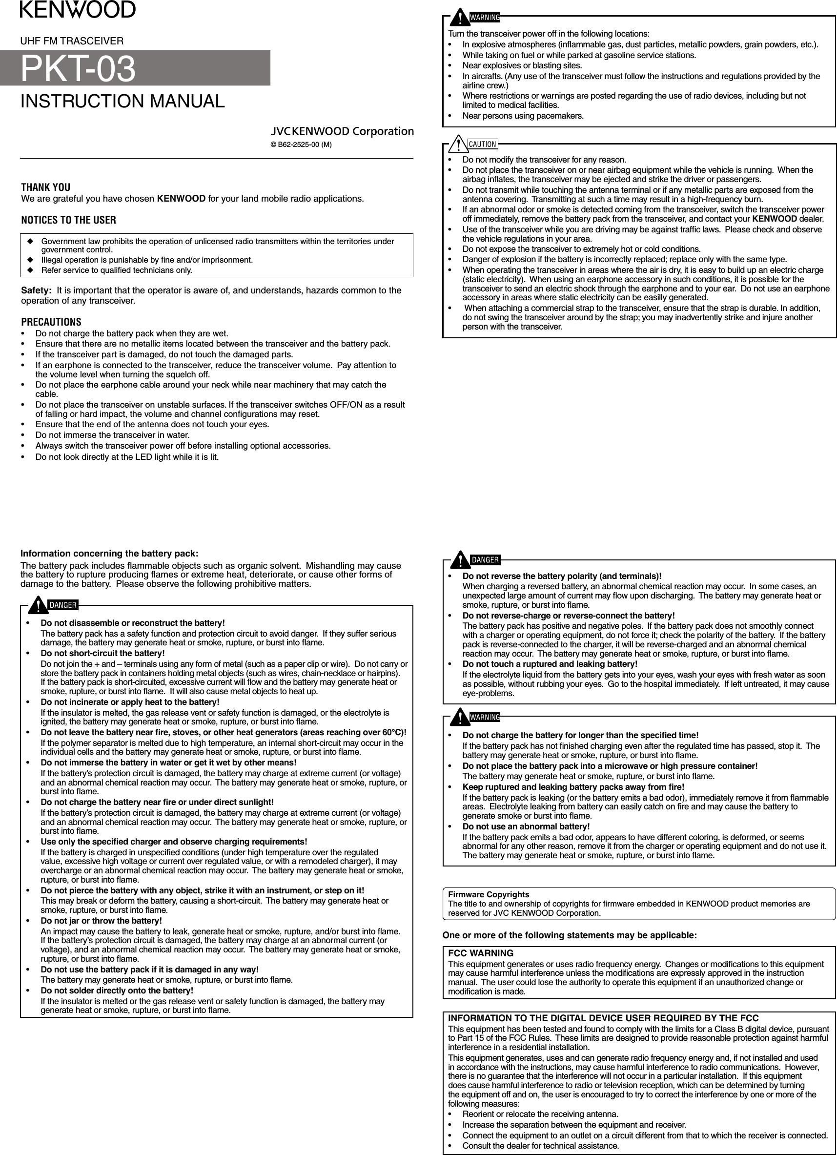 UHF FM TRASCEIVERINSTRUCTION MANUAL© B62-2525-00 (M)THANK YOUWe are grateful you have chosen KENWOOD for your land mobile radio applications. NOTICES TO THE USER◆  Government law prohibits the operation of unlicensed radio transmitters within the territories under government control.◆  Illegal operation is punishable by ﬁne and/or imprisonment.◆  Refer service to qualiﬁed technicians only.Safety:  It is important that the operator is aware of, and understands, hazards common to the operation of any transceiver.PRECAUTIONS•  Do not charge the battery pack when they are wet.•  Ensure that there are no metallic items located between the transceiver and the battery pack.•  If the transceiver part is damaged, do not touch the damaged parts.•  If an earphone is connected to the transceiver, reduce the transceiver volume.  Pay attention to the volume level when turning the squelch off.•  Do not place the earphone cable around your neck while near machinery that may catch the cable.•  Do not place the transceiver on unstable surfaces. If the transceiver switches OFF/ON as a result of falling or hard impact, the volume and channel conﬁgurations may reset.•  Ensure that the end of the antenna does not touch your eyes.•  Do not immerse the transceiver in water.•  Always switch the transceiver power off before installing optional accessories.•  Do not look directly at the LED light while it is lit.Information concerning the battery pack:The battery pack includes ﬂammable objects such as organic solvent.  Mishandling may cause the battery to rupture producing ﬂames or extreme heat, deteriorate, or cause other forms of damage to the battery.  Please observe the following prohibitive matters.•  Do not disassemble or reconstruct the battery!  The battery pack has a safety function and protection circuit to avoid danger.  If they suffer serious damage, the battery may generate heat or smoke, rupture, or burst into ﬂame.•  Do not short-circuit the battery!  Do not join the + and – terminals using any form of metal (such as a paper clip or wire).  Do not carry or store the battery pack in containers holding metal objects (such as wires, chain-necklace or hairpins).  If the battery pack is short-circuited, excessive current will ﬂow and the battery may generate heat or smoke, rupture, or burst into ﬂame.  It will also cause metal objects to heat up.•  Do not incinerate or apply heat to the battery!  If the insulator is melted, the gas release vent or safety function is damaged, or the electrolyte is ignited, the battery may generate heat or smoke, rupture, or burst into ﬂame.•   If the polymer separator is melted due to high temperature, an internal short-circuit may occur in the individual cells and the battery may generate heat or smoke, rupture, or burst into ﬂame.  •  Do not immerse the battery in water or get it wet by other means!  If the battery’s protection circuit is damaged, the battery may charge at extreme current (or voltage) and an abnormal chemical reaction may occur.  The battery may generate heat or smoke, rupture, or burst into ﬂame.•    If the battery’s protection circuit is damaged, the battery may charge at extreme current (or voltage) and an abnormal chemical reaction may occur.  The battery may generate heat or smoke, rupture, or burst into ﬂame.•    If the battery is charged in unspeciﬁed conditions (under high temperature over the regulated value, excessive high voltage or current over regulated value, or with a remodeled charger), it may overcharge or an abnormal chemical reaction may occur.  The battery may generate heat or smoke, rupture, or burst into ﬂame.•    This may break or deform the battery, causing a short-circuit.  The battery may generate heat or smoke, rupture, or burst into ﬂame.•  Do not jar or throw the battery!  An impact may cause the battery to leak, generate heat or smoke, rupture, and/or burst into ﬂame.  If the battery’s protection circuit is damaged, the battery may charge at an abnormal current (or voltage), and an abnormal chemical reaction may occur.  The battery may generate heat or smoke, rupture, or burst into ﬂame.•  Do not use the battery pack if it is damaged in any way!  The battery may generate heat or smoke, rupture, or burst into ﬂame.•  Do not solder directly onto the battery!  If the insulator is melted or the gas release vent or safety function is damaged, the battery may generate heat or smoke, rupture, or burst into ﬂame.•    When charging a reversed battery, an abnormal chemical reaction may occur.  In some cases, an unexpected large amount of current may ﬂow upon discharging.  The battery may generate heat or smoke, rupture, or burst into ﬂame.•  Do not reverse-charge or reverse-connect the battery!  The battery pack has positive and negative poles.  If the battery pack does not smoothly connect with a charger or operating equipment, do not force it; check the polarity of the battery.  If the battery pack is reverse-connected to the charger, it will be reverse-charged and an abnormal chemical reaction may occur.  The battery may generate heat or smoke, rupture, or burst into ﬂame.•  Do not touch a ruptured and leaking battery!  If the electrolyte liquid from the battery gets into your eyes, wash your eyes with fresh water as soon as possible, without rubbing your eyes.  Go to the hospital immediately.  If left untreated, it may cause eye-problems.•    If the battery pack has not ﬁnished charging even after the regulated time has passed, stop it.  The battery may generate heat or smoke, rupture, or burst into ﬂame.•  Do not place the battery pack into a microwave or high pressure container!  The battery may generate heat or smoke, rupture, or burst into ﬂame.•    If the battery pack is leaking (or the battery emits a bad odor), immediately remove it from ﬂammable areas.  Electrolyte leaking from battery can easily catch on ﬁre and may cause the battery to generate smoke or burst into ﬂame.•  Do not use an abnormal battery!  If the battery pack emits a bad odor, appears to have different coloring, is deformed, or seems abnormal for any other reason, remove it from the charger or operating equipment and do not use it.  The battery may generate heat or smoke, rupture, or burst into ﬂame.The title to and ownership of copyrights for ﬁrmware embedded in KENWOOD product memories are reserved for JVC KENWOOD Corporation. Turn the transceiver power off in the following locations:•  In explosive atmospheres (inﬂammable gas, dust particles, metallic powders, grain powders, etc.).•  While taking on fuel or while parked at gasoline service stations.•  Near explosives or blasting sites.•  In aircrafts. (Any use of the transceiver must follow the instructions and regulations provided by the airline crew.)•  Where restrictions or warnings are posted regarding the use of radio devices, including but not limited to medical facilities.•  Near persons using pacemakers.•  Do not modify the transceiver for any reason.•  Do not place the transceiver on or near airbag equipment while the vehicle is running.  When the airbag inﬂates, the transceiver may be ejected and strike the driver or passengers.•  Do not transmit while touching the antenna terminal or if any metallic parts are exposed from the antenna covering.  Transmitting at such a time may result in a high-frequency burn.•  If an abnormal odor or smoke is detected coming from the transceiver, switch the transceiver power off immediately, remove the battery pack from the transceiver, and contact your KENWOOD dealer.•  Use of the transceiver while you are driving may be against trafﬁc laws.  Please check and observe the vehicle regulations in your area.•  Do not expose the transceiver to extremely hot or cold conditions.•  Danger of explosion if the battery is incorrectly replaced; replace only with the same type. •  When operating the transceiver in areas where the air is dry, it is easy to build up an electric charge (static electricity).  When using an earphone accessory in such conditions, it is possible for the transceiver to send an electric shock through the earphone and to your ear.  Do not use an earphone accessory in areas where static electricity can be easilly generated.•   When attaching a commercial strap to the transceiver, ensure that the strap is durable. In addition, do not swing the transceiver around by the strap; you may inadvertently strike and injure another person with the transceiver.PKT-03One or more of the following statements may be applicable:This equipment generates or uses radio frequency energy.  Changes or modiﬁcations to this equipment may cause harmful interference unless the modiﬁcations are expressly approved in the instruction manual.  The user could lose the authority to operate this equipment if an unauthorized change or modiﬁcation is made.This equipment has been tested and found to comply with the limits for a Class B digital device, pursuant to Part 15 of the FCC Rules.  These limits are designed to provide reasonable protection against harmful interference in a residential installation.This equipment generates, uses and can generate radio frequency energy and, if not installed and used in accordance with the instructions, may cause harmful interference to radio communications.  However, there is no guarantee that the interference will not occur in a particular installation.  If this equipment does cause harmful interference to radio or television reception, which can be determined by turning the equipment off and on, the user is encouraged to try to correct the interference by one or more of the following measures:•  Reorient or relocate the receiving antenna.•  Increase the separation between the equipment and receiver.•  Connect the equipment to an outlet on a circuit different from that to which the receiver is connected.•  Consult the dealer for technical assistance.