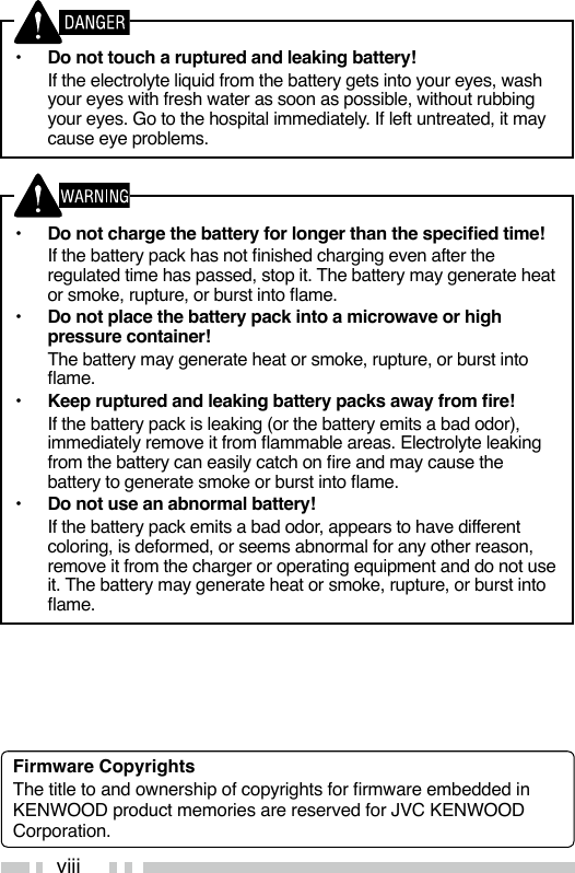 viii•  Do not touch a ruptured and leaking battery!  If the electrolyte liquid from the battery gets into your eyes, wash your eyes with fresh water as soon as possible, without rubbing your eyes. Go to the hospital immediately. If left untreated, it may cause eye problems.•  Do not charge the battery for longer than the specied time!  If the battery pack has not nished charging even after the regulated time has passed, stop it. The battery may generate heat or smoke, rupture, or burst into ame.•  Do not place the battery pack into a microwave or high pressure container!  The battery may generate heat or smoke, rupture, or burst into ame.•  Keep ruptured and leaking battery packs away from re!  If the battery pack is leaking (or the battery emits a bad odor), immediately remove it from ammable areas. Electrolyte leaking from the battery can easily catch on re and may cause the battery to generate smoke or burst into ame.•  Do not use an abnormal battery!  If the battery pack emits a bad odor, appears to have different coloring, is deformed, or seems abnormal for any other reason, remove it from the charger or operating equipment and do not use it. The battery may generate heat or smoke, rupture, or burst into ame.Firmware CopyrightsThe title to and ownership of copyrights for rmware embedded in KENWOOD product memories are reserved for JVC KENWOOD Corporation. 
