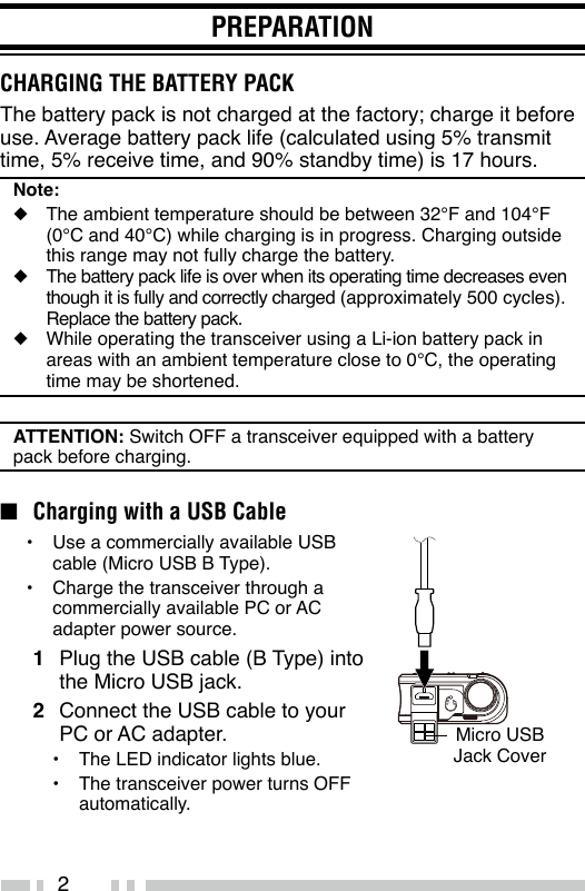 2PREPARATIONCHARGING THE BATTERY PACKThe battery pack is not charged at the factory; charge it before use. Average battery pack life (calculated using 5% transmit time, 5% receive time, and 90% standby time) is 17 hours.Note:◆  The ambient temperature should be between 32°F and 104°F (0°C and 40°C) while charging is in progress. Charging outside this range may not fully charge the battery.◆  The battery pack life is over when its operating time decreases even though it is fully and correctly charged (approximately 500 cycles). Replace the battery pack.◆  While operating the transceiver using a Li-ion battery pack in areas with an ambient temperature close to 0°C, the operating time may be shortened.ATTENTION: Switch OFF a transceiver equipped with a battery pack before charging.n  Charging with a USB Cable•  Use a commercially available USB cable (Micro USB B Type).•  Charge the transceiver through a commercially available PC or AC adapter power source.1  Plug the USB cable (B Type) into the Micro USB jack.2  Connect the USB cable to your PC or AC adapter.•  The LED indicator lights blue.•  The transceiver power turns OFF automatically.Micro USB Jack Cover