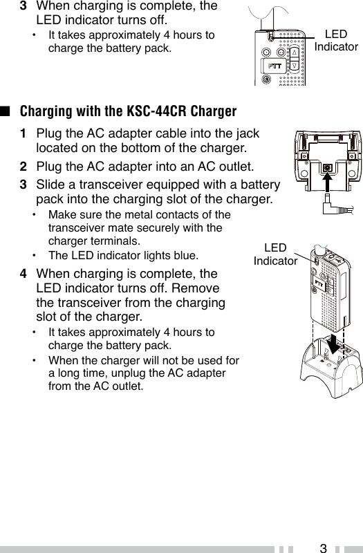 33  When charging is complete, the LED indicator turns off.•  It takes approximately 4 hours to charge the battery pack.n  Charging with the KSC-44CR Charger1  Plug the AC adapter cable into the jack located on the bottom of the charger.2  Plug the AC adapter into an AC outlet.3  Slide a transceiver equipped with a battery pack into the charging slot of the charger.•  Make sure the metal contacts of the transceiver mate securely with the charger terminals.•  The LED indicator lights blue.4  When charging is complete, the LED indicator turns off. Remove the transceiver from the charging slot of the charger.•  It takes approximately 4 hours to charge the battery pack.•  When the charger will not be used for a long time, unplug the AC adapter from the AC outlet.LED IndicatorLED Indicator