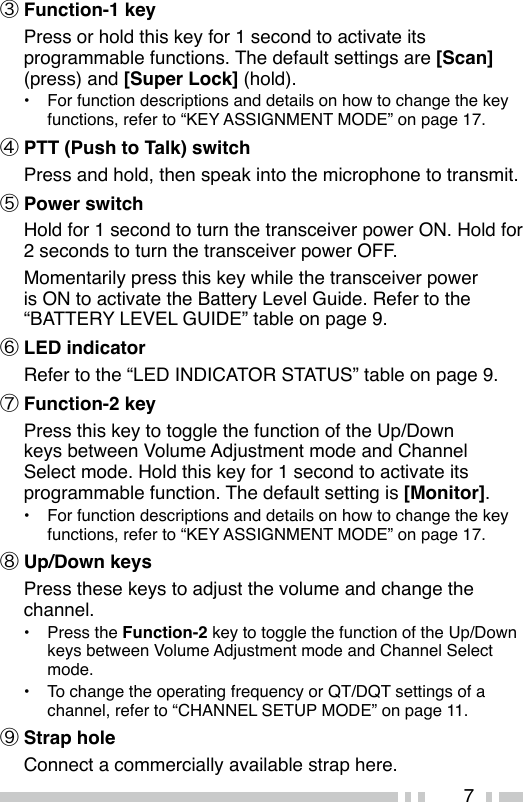 7③ Function-1 key  Press or hold this key for 1 second to activate its programmable functions. The default settings are [Scan](press) and [Super Lock] (hold).•  For function descriptions and details on how to change the key functions, refer to “KEY ASSIGNMENT MODE” on page 17.④ PTT (Push to Talk) switch  Press and hold, then speak into the microphone to transmit.⑤ Power switch  Hold for 1 second to turn the transceiver power ON. Hold for 2 seconds to turn the transceiver power OFF.  Momentarily press this key while the transceiver power is ON to activate the Battery Level Guide. Refer to the “BATTERY LEVEL GUIDE” table on page 9.⑥ LED indicator Refer to the “LED INDICATOR STATUS” table on page 9.⑦ Function-2 key  Press this key to toggle the function of the Up/Down keys between Volume Adjustment mode and Channel Select mode. Hold this key for 1 second to activate its programmable function. The default setting is [Monitor].•  For function descriptions and details on how to change the key functions, refer to “KEY ASSIGNMENT MODE” on page 17.⑧ Up/Down keys Press these keys to adjust the volume and change the channel.•  Press the Function-2 key to toggle the function of the Up/Down keys between Volume Adjustment mode and Channel Select mode.•  To change the operating frequency or QT/DQT settings of a channel, refer to “CHANNEL SETUP MODE” on page 11.⑨ Strap hole Connect a commercially available strap here.