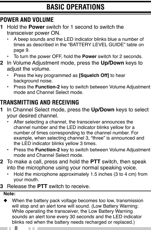 8BASIC OPERATIONSPOWER AND VOLUME1  Hold the Power switch for 1 second to switch the transceiver power ON.•  A beep sounds and the LED indicator blinks blue a number of times as described in the “BATTERY LEVEL GUIDE” table on page 9.•  To turn the power OFF, hold the Power switch for 2 seconds.2  In Volume Adjustment mode, press the Up/Down keys to adjust the volume.•  Press the key programmed as [Squelch Off] to hear background noise.•  Press the Function-2 key to switch between Volume Adjustment mode and Channel Select mode.TRANSMITTING AND RECEIVING1  In Channel Select mode, press the Up/Down keys to select your desired channel.•  After selecting a channel, the transceiver announces the channel number and the LED indicator blinks yellow for a number of times corresponding to the channel number. For example, when selecting channel 3, “three” is announced and the LED indicator blinks yellow 3 times.•  Press the Function-2 key to switch between Volume Adjustment mode and Channel Select mode.2  To make a call, press and hold the PTT switch, then speak into the microphone using your normal speaking voice.•  Hold the microphone approximately 1.5 inches (3 to 4 cm) from your mouth.3  Release the PTT switch to receive.Note:◆  When the battery pack voltage becomes too low, transmission will stop and an alert tone will sound. (Low Battery Warning: While operating the transceiver, the Low Battery Warning sounds an alert tone every 30 seconds and the LED indicator blinks red when the battery needs recharged or replaced.)