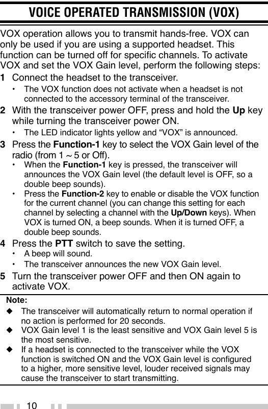 10VOICE OPERATED TRANSMISSION (VOX)VOX operation allows you to transmit hands-free. VOX can only be used if you are using a supported headset. This function can be turned off for specic channels. To activate VOX and set the VOX Gain level, perform the following steps:1  Connect the headset to the transceiver.•  The VOX function does not activate when a headset is not connected to the accessory terminal of the transceiver.2  With the transceiver power OFF, press and hold the Up key while turning the transceiver power ON.•  The LED indicator lights yellow and “VOX” is announced.3  Press the Function-1 key to select the VOX Gain level of the radio (from 1 ~ 5 or Off).•  When the Function-1 key is pressed, the transceiver will announces the VOX Gain level (the default level is OFF, so a double beep sounds).•  Press the Function-2 key to enable or disable the VOX function for the current channel (you can change this setting for each channel by selecting a channel with the Up/Down keys). When VOX is turned ON, a beep sounds. When it is turned OFF, a double beep sounds.4  Press the PTT switch to save the setting.•  A beep will sound.•  The transceiver announces the new VOX Gain level.5  Turn the transceiver power OFF and then ON again to activate VOX.Note:◆  The transceiver will automatically return to normal operation if no action is performed for 20 seconds.◆  VOX Gain level 1 is the least sensitive and VOX Gain level 5 is the most sensitive.◆  If a headset is connected to the transceiver while the VOX function is switched ON and the VOX Gain level is congured to a higher, more sensitive level, louder received signals may cause the transceiver to start transmitting.