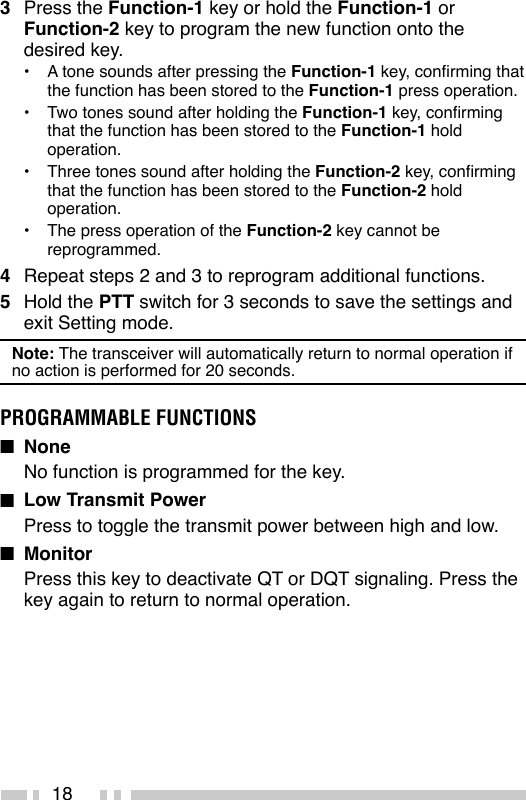 183  Press the Function-1 key or hold the Function-1 or Function-2 key to program the new function onto the desired key.•  A tone sounds after pressing the Function-1 key, conrming that the function has been stored to the Function-1 press operation.•  Two tones sound after holding the Function-1 key, conrming that the function has been stored to the Function-1 hold operation.•  Three tones sound after holding the Function-2 key, conrming that the function has been stored to the Function-2 hold operation.•  The press operation of the Function-2 key cannot be reprogrammed.4  Repeat steps 2 and 3 to reprogram additional functions.5  Hold the PTT switch for 3 seconds to save the settings and exit Setting mode.Note: The transceiver will automatically return to normal operation if no action is performed for 20 seconds.PROGRAMMABLE FUNCTIONSn None No function is programmed for the key.n  Low Transmit PowerPress to toggle the transmit power between high and low.n MonitorPress this key to deactivate QT or DQT signaling. Press the key again to return to normal operation.