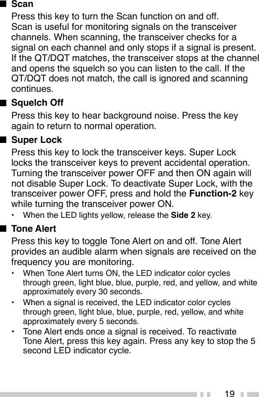 19n ScanPress this key to turn the Scan function on and off.Scan is useful for monitoring signals on the transceiver channels. When scanning, the transceiver checks for a signal on each channel and only stops if a signal is present.If the QT/DQT matches, the transceiver stops at the channel and opens the squelch so you can listen to the call. If the QT/DQT does not match, the call is ignored and scanning continues.n  Squelch OffPress this key to hear background noise. Press the key again to return to normal operation.n  Super LockPress this key to lock the transceiver keys. Super Lock locks the transceiver keys to prevent accidental operation. Turning the transceiver power OFF and then ON again will not disable Super Lock. To deactivate Super Lock, with the transceiver power OFF, press and hold the Function-2 key while turning the transceiver power ON.•  When the LED lights yellow, release the Side 2 key.n  Tone Alert Press this key to toggle Tone Alert on and off. Tone Alert provides an audible alarm when signals are received on the frequency you are monitoring.• When Tone Alert turns ON, the LED indicator color cycles through green, light blue, blue, purple, red, and yellow, and white approximately every 30 seconds.•  When a signal is received, the LED indicator color cycles through green, light blue, blue, purple, red, yellow, and white approximately every 5 seconds.•  Tone Alert ends once a signal is received. To reactivate Tone Alert, press this key again. Press any key to stop the 5 second LED indicator cycle.