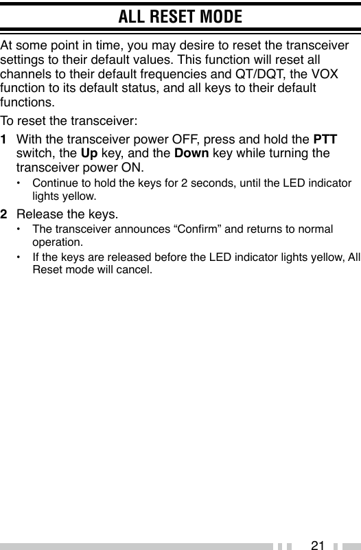 21ALL RESET MODEAt some point in time, you may desire to reset the transceiver settings to their default values. This function will reset all channels to their default frequencies and QT/DQT, the VOX function to its default status, and all keys to their default functions.To reset the transceiver:1  With the transceiver power OFF, press and hold the PTT switch, the Up key, and the Down key while turning the transceiver power ON.•  Continue to hold the keys for 2 seconds, until the LED indicator lights yellow.2  Release the keys.•  The transceiver announces “Conrm” and returns to normal operation.•  If the keys are released before the LED indicator lights yellow, All Reset mode will cancel.