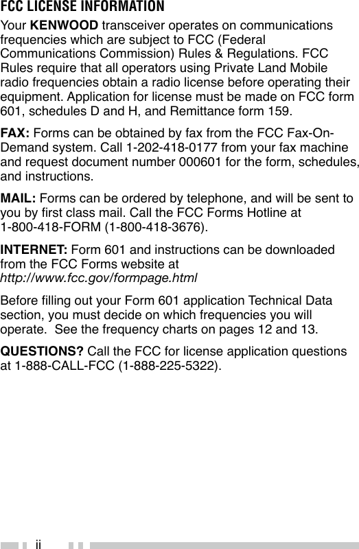 iiFCC LICENSE INFORMATIONYour KENWOOD transceiver operates on communications frequencies which are subject to FCC (Federal Communications Commission) Rules &amp; Regulations. FCC Rules require that all operators using Private Land Mobile radio frequencies obtain a radio license before operating their equipment. Application for license must be made on FCC form 601, schedules D and H, and Remittance form 159.FAX: Forms can be obtained by fax from the FCC Fax-On-Demand system. Call 1-202-418-0177 from your fax machine and request document number 000601 for the form, schedules, and instructions.MAIL: Forms can be ordered by telephone, and will be sent to you by rst class mail. Call the FCC Forms Hotline at  1-800-418-FORM (1-800-418-3676).INTERNET: Form 601 and instructions can be downloaded from the FCC Forms website at  http://www.fcc.gov/formpage.htmlBefore lling out your Form 601 application Technical Data section, you must decide on which frequencies you will operate.  See the frequency charts on pages 12 and 13.QUESTIONS? Call the FCC for license application questions at 1-888-CALL-FCC (1-888-225-5322).