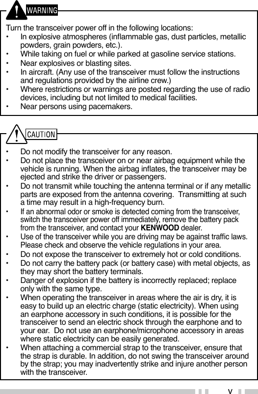 v•  Do not modify the transceiver for any reason.•  Do not place the transceiver on or near airbag equipment while the vehicle is running. When the airbag inates, the transceiver may be ejected and strike the driver or passengers.•  Do not transmit while touching the antenna terminal or if any metallic parts are exposed from the antenna covering.  Transmitting at such a time may result in a high-frequency burn.•  If an abnormal odor or smoke is detected coming from the transceiver, switch the transceiver power off immediately, remove the battery pack from the transceiver, and contact your KENWOOD dealer.•  Use of the transceiver while you are driving may be against trafc laws. Please check and observe the vehicle regulations in your area.•  Do not expose the transceiver to extremely hot or cold conditions.•  Do not carry the battery pack (or battery case) with metal objects, as they may short the battery terminals.•  Danger of explosion if the battery is incorrectly replaced; replace only with the same type. •  When operating the transceiver in areas where the air is dry, it is easy to build up an electric charge (static electricity). When using an earphone accessory in such conditions, it is possible for the transceiver to send an electric shock through the earphone and to your ear.  Do not use an earphone/microphone accessory in areas where static electricity can be easily generated. •  When attaching a commercial strap to the transceiver, ensure that the strap is durable. In addition, do not swing the transceiver around by the strap; you may inadvertently strike and injure another person with the transceiver.Turn the transceiver power off in the following locations:•  In explosive atmospheres (inammable gas, dust particles, metallic powders, grain powders, etc.).•  While taking on fuel or while parked at gasoline service stations.•  Near explosives or blasting sites.•  In aircraft. (Any use of the transceiver must follow the instructions and regulations provided by the airline crew.)•  Where restrictions or warnings are posted regarding the use of radio devices, including but not limited to medical facilities.•  Near persons using pacemakers.