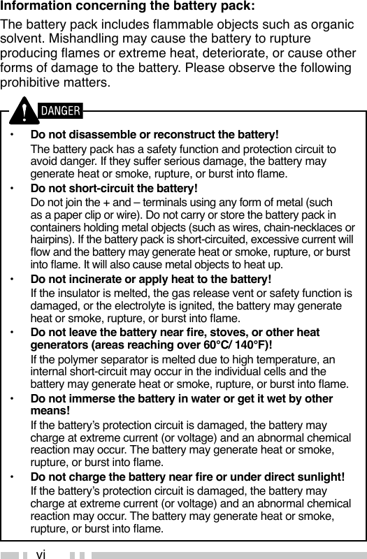 viInformation concerning the battery pack:The battery pack includes ammable objects such as organic solvent. Mishandling may cause the battery to rupture producing ames or extreme heat, deteriorate, or cause other forms of damage to the battery. Please observe the following prohibitive matters.•  Do not disassemble or reconstruct the battery!  The battery pack has a safety function and protection circuit to avoid danger. If they suffer serious damage, the battery may generate heat or smoke, rupture, or burst into ame.•  Do not short-circuit the battery!  Do not join the + and – terminals using any form of metal (such as a paper clip or wire). Do not carry or store the battery pack in containers holding metal objects (such as wires, chain-necklaces or hairpins). If the battery pack is short-circuited, excessive current will ow and the battery may generate heat or smoke, rupture, or burst into ame. It will also cause metal objects to heat up.•  Do not incinerate or apply heat to the battery!  If the insulator is melted, the gas release vent or safety function is damaged, or the electrolyte is ignited, the battery may generate heat or smoke, rupture, or burst into ame.•  Do not leave the battery near re, stoves, or other heat generators (areas reaching over 60°C/ 140°F)!  If the polymer separator is melted due to high temperature, an internal short-circuit may occur in the individual cells and the battery may generate heat or smoke, rupture, or burst into ame.•  Do not immerse the battery in water or get it wet by other means!  If the battery’s protection circuit is damaged, the battery may charge at extreme current (or voltage) and an abnormal chemical reaction may occur. The battery may generate heat or smoke, rupture, or burst into ame.•  Do not charge the battery near re or under direct sunlight!  If the battery’s protection circuit is damaged, the battery may charge at extreme current (or voltage) and an abnormal chemical reaction may occur. The battery may generate heat or smoke, rupture, or burst into ame.