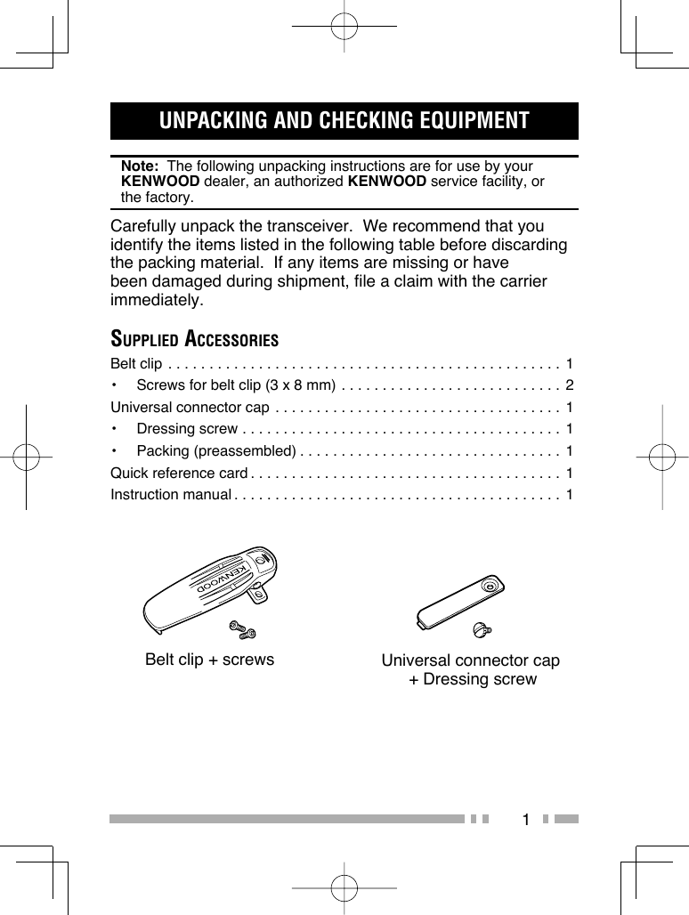 1UNPACKING AND CHECKING EQUIPMENTNote:  The following unpacking instructions are for use by your KENWOOD dealer, an authorized KENWOOD service facility, or the factory.Carefully unpack the transceiver.  We recommend that you identify the items listed in the following table before discarding the packing material.  If any items are missing or have been damaged during shipment, file a claim with the carrier immediately.SUPPLIED ACCESSORIESBelt clip . . . . . . . . . . . . . . . . . . . . . . . . . . . . . . . . . . . . . . . . . . . . . . . . 1•  Screws for belt clip (3 x 8 mm) . . . . . . . . . . . . . . . . . . . . . . . . . . . 2Universal connector cap . . . . . . . . . . . . . . . . . . . . . . . . . . . . . . . . . . . 1•  Dressing screw . . . . . . . . . . . . . . . . . . . . . . . . . . . . . . . . . . . . . . .  1•  Packing (preassembled) . . . . . . . . . . . . . . . . . . . . . . . . . . . . . . . . 1Quick reference card . . . . . . . . . . . . . . . . . . . . . . . . . . . . . . . . . . . . . . 1Instruction manual . . . . . . . . . . . . . . . . . . . . . . . . . . . . . . . . . . . . . . . . 1Belt clip + screws Universal connector cap + Dressing screw