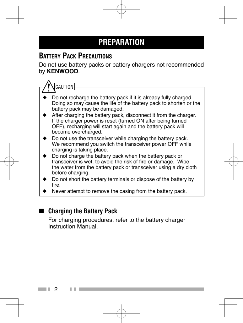 2PREPARATIONBATTERY PACK PRECAUTIONSDo not use battery packs or battery chargers not recommended by KENWOOD.◆  Do not recharge the battery pack if it is already fully charged.  Doing so may cause the life of the battery pack to shorten or the battery pack may be damaged.◆  After charging the battery pack, disconnect it from the charger.  If the charger power is reset (turned ON after being turned OFF), recharging will start again and the battery pack will become overcharged.◆  Do not use the transceiver while charging the battery pack.  We recommend you switch the transceiver power OFF while charging is taking place.◆  Do not charge the battery pack when the battery pack or transceiver is wet, to avoid the risk of fire or damage.  Wipe the water from the battery pack or transceiver using a dry cloth before charging.◆  Do not short the battery terminals or dispose of the battery by fire.◆  Never attempt to remove the casing from the battery pack.■  Charging the Battery Pack  For charging procedures, refer to the battery charger Instruction Manual.