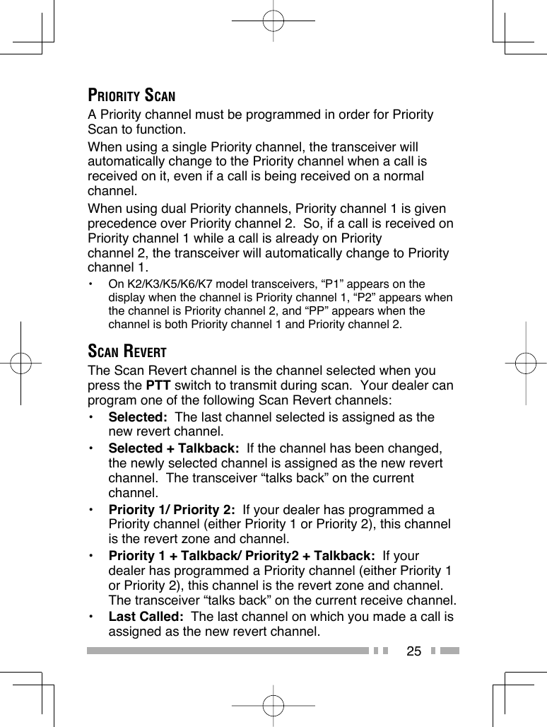 25PRIORITY SCANA Priority channel must be programmed in order for Priority Scan to function.When using a single Priority channel, the transceiver will automatically change to the Priority channel when a call is received on it, even if a call is being received on a normal channel.When using dual Priority channels, Priority channel 1 is given precedence over Priority channel 2.  So, if a call is received on Priority channel 1 while a call is already on Priority channel 2, the transceiver will automatically change to Priority channel 1.•  On K2/K3/K5/K6/K7 model transceivers, “P1” appears on the display when the channel is Priority channel 1, “P2” appears when the channel is Priority channel 2, and “PP” appears when the channel is both Priority channel 1 and Priority channel 2.SCAN REVERTThe Scan Revert channel is the channel selected when you press the PTT switch to transmit during scan.  Your dealer can program one of the following Scan Revert channels:•  Selected:  The last channel selected is assigned as the new revert channel.•  Selected + Talkback:  If the channel has been changed, the newly selected channel is assigned as the new revert channel.  The transceiver “talks back” on the current channel.•  Priority 1/ Priority 2:  If your dealer has programmed a Priority channel (either Priority 1 or Priority 2), this channel is the revert zone and channel.•  Priority 1 + Talkback/ Priority2 + Talkback:  If your dealer has programmed a Priority channel (either Priority 1 or Priority 2), this channel is the revert zone and channel.  The transceiver “talks back” on the current receive channel.•  Last Called:  The last channel on which you made a call is assigned as the new revert channel.