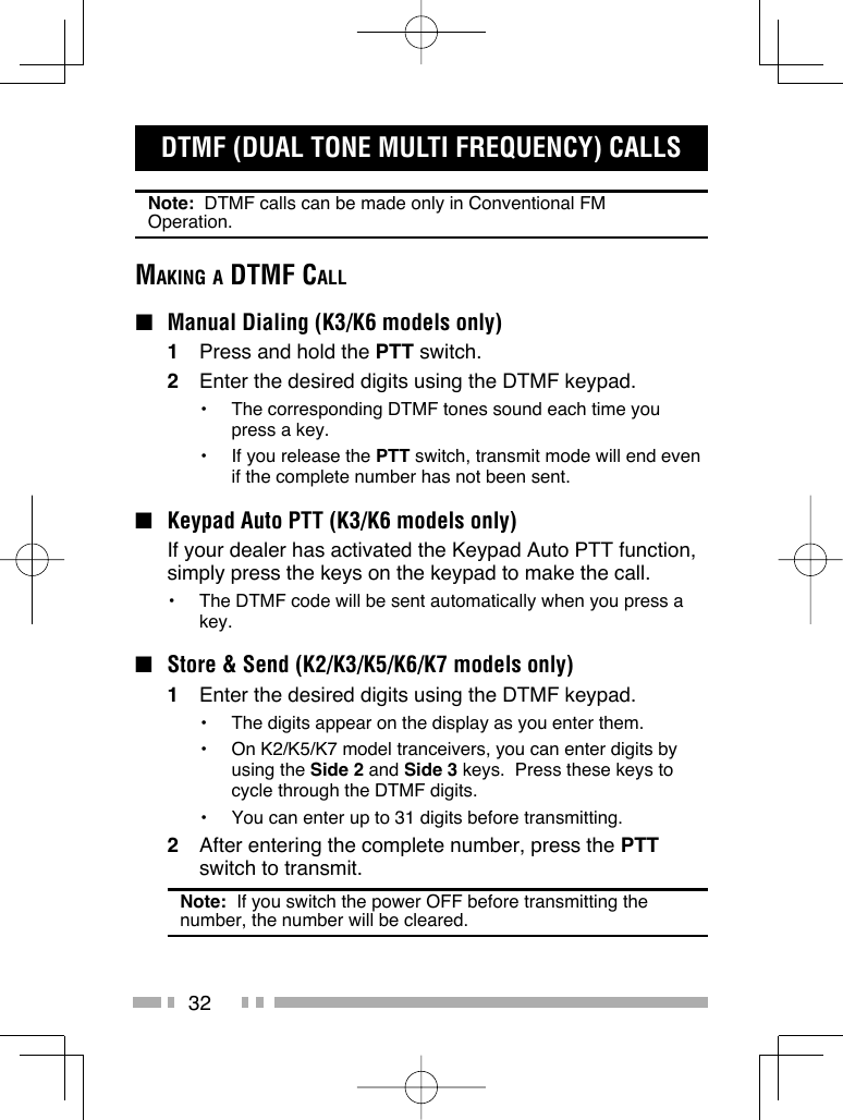 32DTMF (DUAL TONE MULTI FREQUENCY) CALLSNote:  DTMF calls can be made only in Conventional FM Operation.MAKING A DTMF CALL ■  Manual Dialing (K3/K6 models only)1  Press and hold the PTT switch.2  Enter the desired digits using the DTMF keypad.•  The corresponding DTMF tones sound each time you press a key.•  If you release the PTT switch, transmit mode will end even if the complete number has not been sent.■  Keypad Auto PTT (K3/K6 models only)  If your dealer has activated the Keypad Auto PTT function, simply press the keys on the keypad to make the call.•  The DTMF code will be sent automatically when you press a key.■  Store &amp; Send (K2/K3/K5/K6/K7 models only)1  Enter the desired digits using the DTMF keypad.•  The digits appear on the display as you enter them.•  On K2/K5/K7 model tranceivers, you can enter digits by using the Side 2 and Side 3 keys.  Press these keys to cycle through the DTMF digits.•  You can enter up to 31 digits before transmitting.2  After entering the complete number, press the PTT switch to transmit.Note:  If you switch the power OFF before transmitting the number, the number will be cleared.