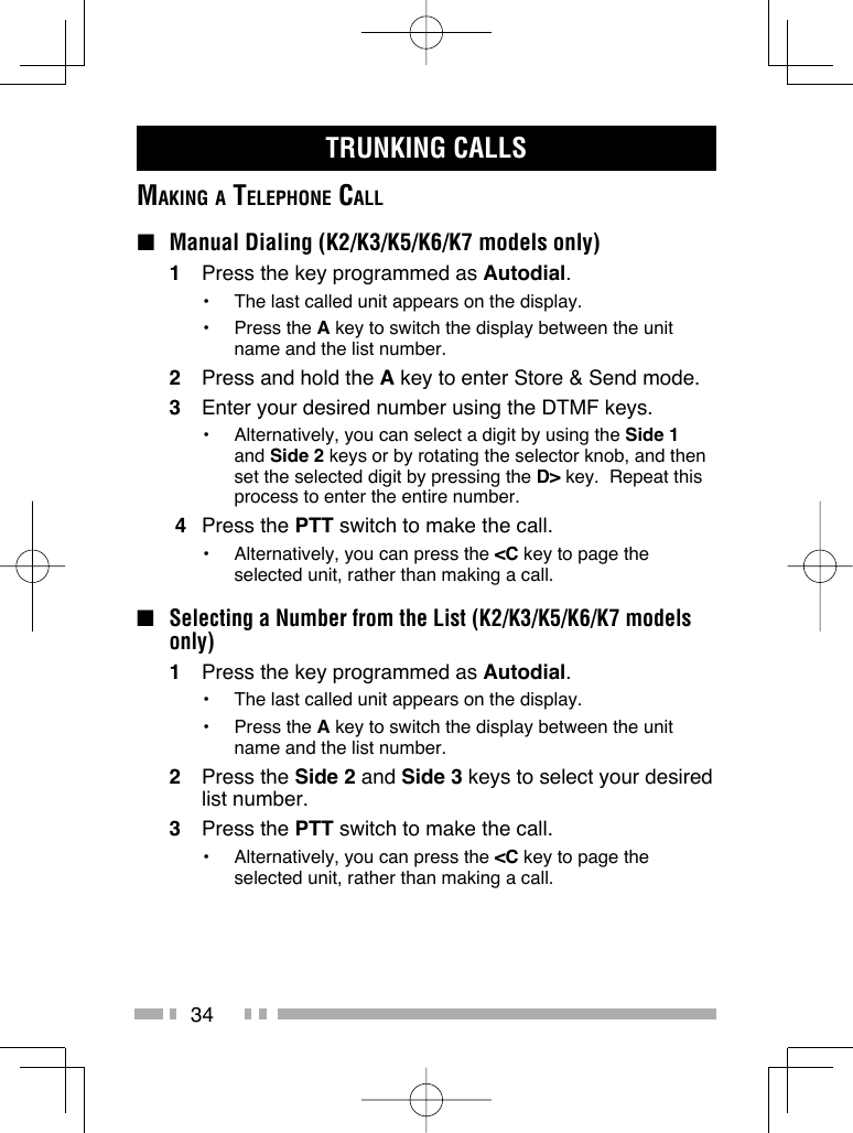 34TRUNKING CALLSMAKING A TELEPHONE CALL ■  Manual Dialing (K2/K3/K5/K6/K7 models only)1  Press the key programmed as Autodial.•  The last called unit appears on the display.• Press the A key to switch the display between the unit name and the list number.2  Press and hold the A key to enter Store &amp; Send mode.3  Enter your desired number using the DTMF keys.•  Alternatively, you can select a digit by using the Side 1 and Side 2 keys or by rotating the selector knob, and then set the selected digit by pressing the D&gt; key.  Repeat this process to enter the entire number. 4 Press the PTT switch to make the call.•  Alternatively, you can press the &lt;C key to page the selected unit, rather than making a call.■ Selecting a Number from the List (K2/K3/K5/K6/K7 models only)1  Press the key programmed as Autodial.•  The last called unit appears on the display.• Press the A key to switch the display between the unit name and the list number.2 Press the Side 2 and Side 3 keys to select your desired list number.3 Press the PTT switch to make the call.•  Alternatively, you can press the &lt;C key to page the selected unit, rather than making a call.