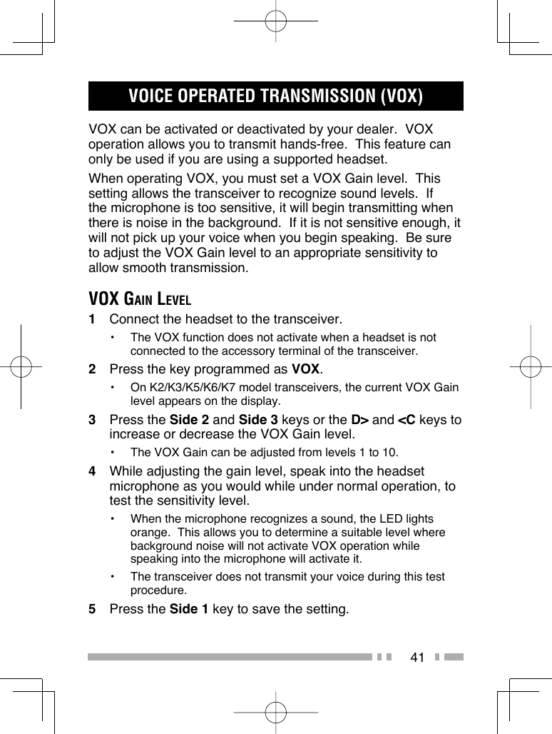41VOICE OPERATED TRANSMISSION (VOX)VOX can be activated or deactivated by your dealer.  VOX operation allows you to transmit hands-free.  This feature can only be used if you are using a supported headset.When operating VOX, you must set a VOX Gain level.  This setting allows the transceiver to recognize sound levels.  If the microphone is too sensitive, it will begin transmitting when there is noise in the background.  If it is not sensitive enough, it will not pick up your voice when you begin speaking.  Be sure to adjust the VOX Gain level to an appropriate sensitivity to allow smooth transmission.VOX GAIN LEVEL1  Connect the headset to the transceiver.•  The VOX function does not activate when a headset is not connected to the accessory terminal of the transceiver.2  Press the key programmed as VOX.•  On K2/K3/K5/K6/K7 model transceivers, the current VOX Gain level appears on the display.3 Press the Side 2 and Side 3 keys or the D&gt; and &lt;C keys to increase or decrease the VOX Gain level.•  The VOX Gain can be adjusted from levels 1 to 10.4  While adjusting the gain level, speak into the headset microphone as you would while under normal operation, to test the sensitivity level.•  When the microphone recognizes a sound, the LED lights orange.  This allows you to determine a suitable level where background noise will not activate VOX operation while speaking into the microphone will activate it.•  The transceiver does not transmit your voice during this test procedure.5 Press the Side 1 key to save the setting.