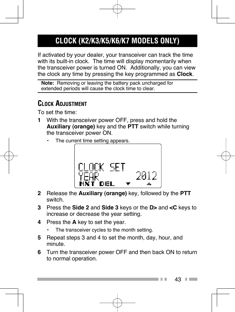 43CLOCK (K2/K3/K5/K6/K7 MODELS ONLY)If activated by your dealer, your transceiver can track the time with its built-in clock.  The time will display momentarily when the transceiver power is turned ON.  Additionally, you can view the clock any time by pressing the key programmed as Clock.Note:  Removing or leaving the battery pack uncharged for extended periods will cause the clock time to clear.CLOCK ADJUSTMENTTo set the time:1  With the transceiver power OFF, press and hold the Auxiliary (orange) key and the PTT switch while turning the transceiver power ON.•  The current time setting appears.2 Release the Auxiliary (orange) key, followed by the PTT switch.3 Press the Side 2 and Side 3 keys or the D&gt; and &lt;C keys to increase or decrease the year setting.4 Press the A key to set the year.•  The transceiver cycles to the month setting.5  Repeat steps 3 and 4 to set the month, day, hour, and minute.6  Turn the transceiver power OFF and then back ON to return to normal operation.