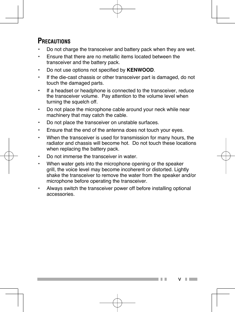 vPRECAUTIONS•  Do not charge the transceiver and battery pack when they are wet.•  Ensure that there are no metallic items located between the transceiver and the battery pack.•  Do not use options not specified by KENWOOD.•  If the die-cast chassis or other transceiver part is damaged, do not touch the damaged parts.•  If a headset or headphone is connected to the transceiver, reduce the transceiver volume.  Pay attention to the volume level when turning the squelch off.•  Do not place the microphone cable around your neck while near machinery that may catch the cable.•  Do not place the transceiver on unstable surfaces.•  Ensure that the end of the antenna does not touch your eyes.•  When the transceiver is used for transmission for many hours, the radiator and chassis will become hot.  Do not touch these locations when replacing the battery pack.•  Do not immerse the transceiver in water. •  When water gets into the microphone opening or the speaker grill, the voice level may become incoherent or distorted. Lightly shake the transceiver to remove the water from the speaker and/or microphone before operating the transceiver.•  Always switch the transceiver power off before installing optional accessories.