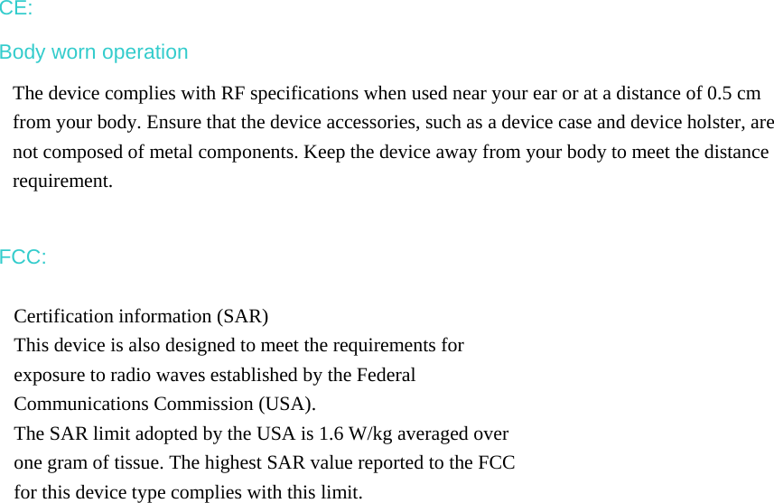 CE: Body worn operation The device complies with RF specifications when used near your ear or at a distance of 0.5 cm from your body. Ensure that the device accessories, such as a device case and device holster, are not composed of metal components. Keep the device away from your body to meet the distance requirement.  FCC: Certification information (SAR) This device is also designed to meet the requirements for exposure to radio waves established by the Federal Communications Commission (USA). The SAR limit adopted by the USA is 1.6 W/kg averaged over one gram of tissue. The highest SAR value reported to the FCC for this device type complies with this limit.  