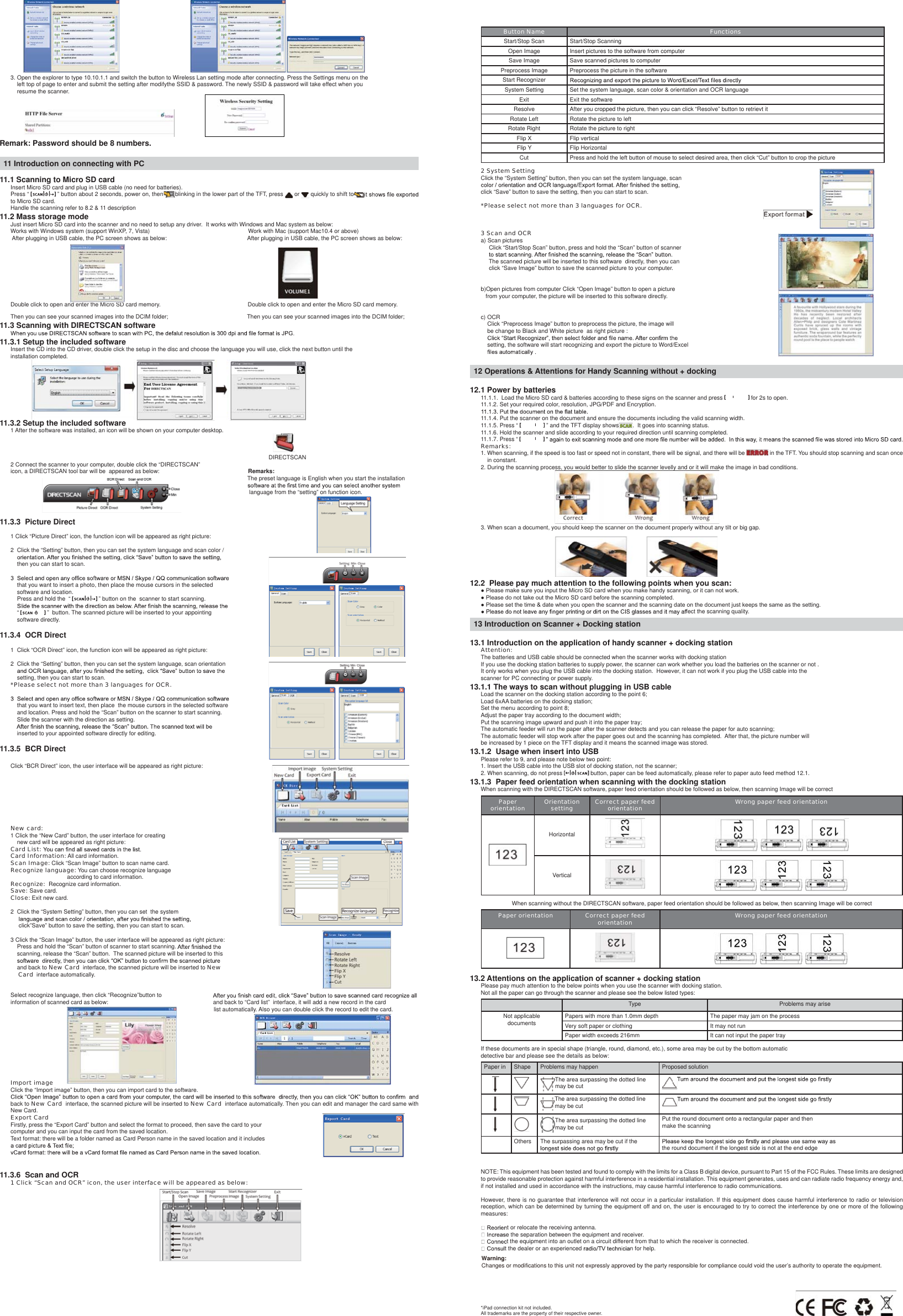                                                      3. Open the explorer to type 10.10.1.1 and switch the button to Wireless Lan setting mode after connecting. Press the Settings menu on the    left top of page to enter and submit the setting after modifythe SSID &amp; password. The newly SSID &amp; password will take effect when you    resume the scanner.          Remark: Password should be 8 numbers.11 Introduction on connecting with PC11.1 Scanning to Micro SD cardInsert Micro SD card and plug in USB cable (no need for batteries).Press “   ” button about 2 seconds, power on, then blinking in the lower part of the TFT, press   or   quickly to shift toto Micro SD card.Handle the scanning refer to 8.2 &amp; 11 description11.2 Mass storage modeJust insert Micro SD card into the scanner and no need to setup any driver.  It works with Windows and Mac system as below:Works with Windows system (support WinXP, 7, Vista)                                                             Work with Mac (support Mac10.4 or above) After plugging in USB cable, the PC screen shows as below:                                                  After plugging in USB cable, the PC screen shows as below:                                                                                                              Double click to open and enter the Micro SD card memory.                                                      Double click to open and enter the Micro SD card memory. Then you can see your scanned images into the DCIM folder;                                                 Then you can see your scanned images into the DCIM folder;11.3 Scanning with DIRECTSCAN software11.3.1 Setup the included softwareInsert the CD into the CD driver, double click the setup in the disc and choose the language you will use, click the next button until the installation completed.             11.3.2 Setup the included software1 After the software was installed, an icon will be shown on your computer desktop.                                                                                                                                                                                                                                                                                                                                   DIRECTSCAN2 Connect the scanner to your computer, double click the “DIRECTSCAN”                            icon, a DIRECTSCAN tool bar will be  appeared as below:                                                       Remarks:                                                                                                                                                   The preset language is English when you start the installation                                                                                                                                                     language from the “setting” on function icon.                                                                                                                                                                                                                                                                                                      11.3.3  Picture Direct1 Click “Picture Direct” icon, the function icon will be appeared as right picture:2  Click the “Setting” button, then you can set the system language and scan color /     then you can start to scan.    that you want to insert a photo, then place the mouse cursors in the selected     software and location.     Press and hold the  “   ” button on the  scanner to start scanning.     “   ”  button. The scanned picture will be inserted to your appointing     software directly.11.3.4  OCR Direct1  Click “OCR Direct” icon, the function icon will be appeared as right picture:2  Click the “Setting” button, then you can set the system language, scan orientation     setting, then you can start to scan.*Please select not more than 3 languages for OCR.    that you want to insert text, then place  the mouse cursors in the selected software     and location. Press and hold the “Scan” button on the scanner to start scanning.     Slide the scanner with the direction as setting.     inserted to your appointed software directly for editing.11.3.5  BCR DirectClick “BCR Direct” icon, the user interface will be appeared as right picture:New card:1 Click the “New Card” button, the user interface for creating     new card will be appeared as right picture:Card List: Card Information: All card information.Scan Image: Click “Scan Image” button to scan name card.Recognize language: You can choose recognize language                                    according to card information.Recognize:  Recognize card information.Save: Save card.Close: Exit new card.2  Click the “System Setting” button, then you can set  the system      click”Save” button to save the setting, then you can start to scan.3 Click the “Scan Image” button, the user interface will be appeared as right picture:     Press and hold the “Scan” button of scanner to start scanning.     scanning, release the “Scan” button.  The scanned picture will be inserted to this     and back to New Card  interface, the scanned picture will be inserted to New     Card  interface automatically.Select recognize language, then click “Recognize”button to                                information of scanned card as below:                                                                 and back to “Card list”  interface, it will add a new record in the card                                                                                                                              list automatically. Also you can double click the record to edit the card.                                           Import imageClick the “Import image” button, then you can import card to the software.back to New Card  interface, the scanned picture will be inserted to New Card  interface automatically. Then you can edit and manager the card same with New Card.Export CardFirstly, press the “Export Card” button and select the format to proceed, then save the card to your computer and you can input the card from the saved location.  Text format: there will be a folder named as Card Person name in the saved location and it includes 11.3.6  Scan and OCR1 Click “Scan and OCR” icon, the user interface will be appeared as below:                                          Button Name FunctionsS t a r t / S t o p   S c a n                                                               S t a r t / S t o p   S c a n n i n gOpen  Image                                 Insert  pictures  to  the  software  from  computerSave Image Save scanned pictures to computerPreprocess Image Preprocess the picture in the softwareStart RecognizerSystem Setting Set the system language, scan color &amp; orientation and OCR languageExit Exit the softwareResolve After you cropped the picture, then you can click “Resolve” button to retrievt itRotate Left Rotate the picture to leftRotate Right Rotate the picture to rightFlip X Flip verticalFlip Y Flip HorizontalCut Press and hold the left button of mouse to select desired area, then click “Cut” button to crop the picture2 System SettingClick the “System Setting” button, then you can set the system language, scan click “Save” button to save the setting, then you can start to scan.*Please select not more than 3 languages for OCR. 3 Scan and OCRa) Scan pictures     Click “Start/Stop Scan” button, press and hold the “Scan” button of scanner      The scanned picture will be inserted to this software  directly, then you can      click “Save Image” button to save the scanned picture to your computer.b)Open pictures from computer Click “Open Image” button to open a picture    from your computer, the picture will be inserted to this software directly.c) OCR    Click “Preprocess Image” button to preprocess the picture, the image will     be change to Black and White picture  as right picture :    setting, the software will start recognizing and export the picture to Word/Excel  12 Operations &amp; Attentions for Handy Scanning without + docking12.1 Power by batteries11.1.1.  Load the Micro SD card &amp; batteries according to these signs on the scanner and press   for 2s to open.11.1.2. Set your required color, resolution, JPG/PDF and Encryption.11.1.4. Put the scanner on the document and ensure the documents including the valid scanning width.11.1.5. Press “   ” and the TFT display shows .  It goes into scanning status.11.1.6. Hold the scanner and slide according to your required direction until scanning completed.11.1.7. Press “ Remarks:1. When scanning, if the speed is too fast or speed not in constant, there will be signal, and there will be   in the TFT. You should stop scanning and scan once     in constant.      2. During the scanning process, you would better to slide the scanner levelly and or it will make the image in bad conditions.                                              3. When scan a document, you should keep the scanner on the document properly without any tilt or big gap.                                              12.2  Please pay much attention to the following points when you scan:Ɣ3OHDVHPDNHVXUH\RXLQSXWWKH0LFUR6&apos;FDUGZKHQ\RXPDNHKDQG\VFDQQLQJRULWFDQQRWZRUNƔ3OHDVHGRQRWWDNHRXWWKH0LFUR6&apos;FDUGEHIRUHWKHVFDQQLQJFRPSOHWHGƔ3OHDVHVHWWKHWLPHGDWHZKHQ\RXRSHQWKHVFDQQHUDQGWKHVFDQQLQJGDWHRQWKHGRFXPHQWMXVWNHHSVWKHVDPHDVWKHVHWWLQJfect the scanning quality.13 Introduction on Scanner + Docking station13.1 Introduction on the application of handy scanner + docking stationAttention: The batteries and USB cable should be connected when the scanner works with docking stationIf you use the docking station batteries to supply power, the scanner can work whether you load the batteries on the scanner or not .It only works when you plug the USB cable into the docking station.  However, it can not work if you plug the USB cable into the scanner for PC connecting or power supply.13.1.1 The ways to scan without plugging in USB cableLoad the scanner on the docking station according to the point 6;Load 6xAA batteries on the docking station;Set the menu according to point 8;Adjust the paper tray according to the document width;Put the scanning image upward and push it into the paper tray;The automatic feeder will run the paper after the scanner detects and you can release the paper for auto scanning;The automatic feeder will stop work after the paper goes out and the scanning has completed.  After that, the picture number will be increased by 1 piece on the TFT display and it means the scanned image was stored.13.1.2  Usage when insert into USBPlease refer to 9, and please note below two point:1. Insert the USB cable into the USB slot of docking station, not the scanner;2. When scanning, do not press   button, paper can be feed automatically, please refer to paper auto feed method 12.1.13.1.3  Paper feed orientation when scanning with the docking stationWhen scanning with the DIRECTSCAN software, paper feed orientation should be followed as below, then scanning Image will be correctPaper orientation Orientation setting Correct paper feed orientation Wrong paper feed orientationHorizontalVerticalWhen scanning without the DIRECTSCAN software, paper feed orientation should be followed as below, then scanning Image will be correctPaper orientation Correct paper feed orientation Wrong paper feed orientation13.2 Attentions on the application of scanner + docking stationPlease pay much attention to the below points when you use the scanner with docking station.Not all the paper can go through the scanner and please see the below listed types:Type Problems may ariseNot applicable documents Papers with more than 1.0mm depth The paper may jam on the processVery soft paper or clothing It may not runPaper width exceeds 216mm It can not input the paper trayIf these documents are in special shape (triangle, round, diamond, etc.), some area may be cut by the bottom automatic detective bar and please see the details as below:Paper in Shape Problems may happen Proposed solution     The area surpassing the dotted line may be cut The area surpassing the dotted line may be cut     The area surpassing the dotted line may be cutPut the round document onto a rectangular paper and then make the scanning      Others The surpassing area may be cut if the  the round document if the longest side is not at the end edgeNOTE: This equipment has been tested and found to comply with the limits for a Class B digital device, pursuant to Part 15 of the FCC Rules. These limits are designed to provide reasonable protection against harmful interference in a residential installation. This equipment generates, uses and can radiate radio frequency energy and, if not installed and used in accordance with the instructions, may cause harmful interference to radio communications.However, there is no guarantee that interference will not occur in a particular installation. If this equipment does cause harmful interference to radio or television reception, which can be determined by turning the equipment off and on, the user is encouraged to try to correct the interference by one or more of the following measures:t or relocate the receiving antenna.e the separation between the equipment and receiver.t the equipment into an outlet on a circuit different from that to which the receiver is connected.t the dealer or an experienced n for help.*iPad connection kit not included.All trademarks are the property of their respective owner.Warning: Changes or modifications to this unit not expressly approved by the party responsible for compliance could void the user’s authority to operate the equipment.