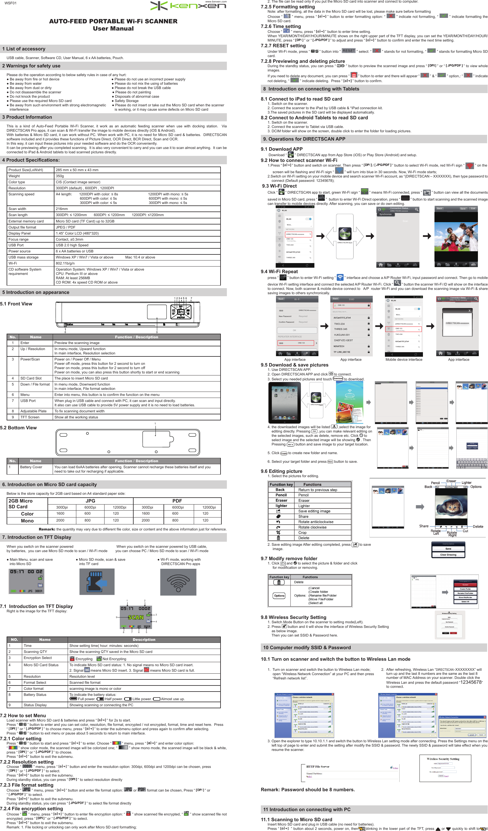 AUTO-FEED PORTABLE Wi-Fi SCANNERUser Manual  1 List of accessoryUSB cable, Scanner, Software CD, User Manual, 6 x AA batteries, Pouch.2 Warnings for safety usePlease do the operation according to below safety rules in case of any hurt:● Be away from  re or hot device                                                    ● Please do not use an incorrect power supply● Be away from water                                                                      ● Please do not mix the using of batteries● Be away from dust or dirty                                                            ● Please do not break the USB cable● Do not disassemble the scanner                                                   ● Please do not painting● Do not knock the product                                                              ● Disposals of abnormal case● Please use the required Micro SD card                                        ● Safety Storage● Be away from such environment with strong electromagnetic      ● Please do not insert or take out the Micro SD card when the scanner   interference                                                                                      is working, or it may cause some defects on Micro SD card3 Product InformationThis  is  a  kind  of  Auto-Feed  Portable  Wi-Fi  Scanner,  it  work  as  an  automatic  feeding  scanner  when  use  with  docking  station.    Via DIRECTSCAN Pro apps, it can scan &amp; Wi-Fi transfer the image to mobile devices directly (iOS &amp; Android). With batteries &amp; Micro SD card, it can work without PC. When work with PC, it is no need for Micro SD card &amp; batteries.  DIRECTSCAN software included and it provides these functions of Picture Direct, OCR Direct, BCR Direct, Scan and OCR.In this way, it can input these pictures into your needed software and do the OCR conveniently.It can be previewing after you completed scanning.  It is also very convenient to carry and you can use it to scan almost anything.  It can be connected to iPad &amp; Android tablets to load scanned pictures directly.4 Product Speciﬁ cations:Product Size(LxWxH) 285 mm x 50 mm x 43 mm         Weight 350gColor type CIS (Contact image sensor)Resolution 300DPI (default) , 600DPI , 1200DPIScanning speed A4 length:       1200DPI with color: ≤ 8s                              1200DPI with mono: ≤ 5s                        600DPI with color: ≤ 5s                                600DPI with mono: ≤ 5s                        300DPI with color: ≤ 5s                                300DPI with mono: ≤ 5sScan width 216mmScan length 300DPI: ≤ 1200mm       600DPI: ≤ 1200mm       1200DPI: ≤1200mmExternal memory card Micro SD card (TF Card) up to 32GBOutput  le format JPEG / PDFDisplay Panel 1.45” Color LCD (480*320)Focus range Contact, ±0.3mmUSB Port USB 2.0 high SpeedPower source 6 x AA batteries or USB            USB mass storage Windows XP / Win7 / Vista or above            Mac 10.4 or aboveWi-Fi 802.11b/g/nCD software System requirementOperation System: Windows XP / Win7 / Vista or aboveCPU: Pentium III or aboveRAM: At least 256MBCD ROM: 4x speed CD ROM or above5 Introduction on appearance5.1 Front ViewNo. Name Function / Description1Enter Preview the scanning image2Up / Resolution In menu mode, Upward functionIn main interface, Resolution selection3 Power/Scan Power on / Power Off / MenuPower off mode, press this button for 2 second to turn onPower on mode, press this button for 2 second to turn offPower on mode, you can also press this button shortly to start or end scanning4SD Card Slot The place to insert Micro SD card5Down / File format In menu mode, Downward functionIn main interface, File format selection6 Menu Enter into menu, this button is to con rm the function on the menu7USB Port When plug in USB cable and connect with PC, it can scan and input directly.  It also can use USB cable to provide 5V power supply and it is no need to load batteries.8 Adjustable Plate To  x scanning document width9TFT Screen Show all the working status5.2 Bottom View  No. Name Function / Description1 Battery Cover You can load 6xAA batteries after opening. Scanner cannot recharge these batteries itself and you need to take out for recharging if applicable.6. Introduction on Micro SD card capacityBelow is the store capacity for 2GB card based on A4 standard paper side:2GB Micro SD CardJPG PDF  300Dpi 600Dpi 1200Dpi 300Dpi 600Dpi 1200Dpi    Color 1600 600 120 1600 600 120Mono 2000 800 120 2000 800 120Remark: the quantity may vary due to different  le color, size or content and the above information just for reference.7. Introduction on TFT DisplayWhen you switch on the scanner powered                                           When you switch on the scanner powered by USB cable,by batteries,  you can use Micro SD mode to scan / Wi-Fi mode        you can choose PC / Micro SD mode to scan / Wi-Fi mode                                                         ● Main Menu, scan and save                       ● Micro SD mode, scan &amp; save                                ● Wi-Fi mode, working with   into Micro SD                                                into TF card                                                               DIRECTSCAN Pro apps                                                                                                                           7.1  Introduction on TFT DisplayRight is the image for the TFT display:NO. Name Description1 Time Show setting time( hour: minutes: seconds)2 Scanning QTY Show the scanning QTY saved in the Micro SD card3Encryption Select  Encrypting      Not Encrypting4Micro SD Card Status To indicate Micro SD card status: 1. No signal means no Micro SD card insert.2. Signal   means Micro SD insert. 3. Signal   means Micro SD card is full.5 Resolution Resolution level6Format Select Scanned  le format7 Color format scanning image is mono or color8 Battery Status To indicate the battery status: Full power.   Half power.   Little power.   Almost use up.9 Status Display Showing scanning or connecting the PC7.2 How to set MenuLoad scanner with Micro SD card &amp; batteries and press “   ” for 2s to start.  Press “   ” button to enter and you can set color, resolution,  le format, encrypted / not encrypted, format, time and reset here.  Press “   ” or “   ” to choose menu, press “   ” to enter the submenu option and press again to con rm after selecting.Press “   ” button to exit menu or pause about 5 seconds to return to main interface.7.2.1 Color settingPress “   ” button to start and press “   ” to enter. Choose “   ” menu, press “   ” and enter color option: “   ” show color mode, the scanned image will be colorized one; “   ” show mono mode, the scanned image will be black &amp; white, press “   ” or “   ” to choose.Press “   ” button to exit the submenu.7.2.2 Resolution settingChoose “   ” menu, press “   ” button and enter the resolution option: 300dpi, 600dpi and 1200dpi can be chosen, press “   ” or “   ” to select.Press “   ” button to exit the submenu.During standby status, you can press “   ” to select resolution directly7.2.3 File format settingChoose “   ” menu, press “   ” button and enter  le format option:   or   format can be chosen, Press “   ” or “   ” to select.Press “   ” button to exit the submenu.During standby status, you can press “   ” to select  le format directly7.2.4 File encryption settingChoose “   ” menu, press “   ” button to enter  le encryption option: “   ” show scanned  le encrypted, “   ” show scanned  le not encrypted, press “   ” or “   ” to select.Press “   ” button to exit the submenu.Remark: 1. File locking or unlocking can only work after Micro SD card formatting;2. The  le can be read only if you put the Micro SD card into scanner and connect to computer.7.2.5 Formatting settingNote: after formatting, all the data in the Micro SD card will be lost, please make sure before formattingChoose “   ” menu, press “   ” button to enter formatting option: “   ” indicate not formatting, “   ” indicate formatting the Micro SD card.7.2.6 Time settingChoose “   ” menu, press “   ” button to enter time setting.When YEAR/MONTH/DAY/HOUR/MINUTE shows on the right upper part of the TFT display, you can set the YEAR/MONTH/DAY/HOUR/MINUTE, press “   ” or “   ” to adjust and press “   ” button to con rm and enter the next time setting.7.2.7 RESET settingUnder Wi-Fi mode, press “   ” button into “   ” select: “   ” stands for not formatting, “   ” stands for formatting Micro SD card.7.2.8 Previewing and deleting pictureDuring the standby status, you can press “   ” button to preview the scanned image and press “   ” or “   ” to view whole images.If you need to delete any document, you can press “   ” button to enter and there will appear “   ” &amp; “   ” option,: “   ” indicate not deleting, “   ” indicate deleting.  Press “   ” button to con rm.8  Introduction on connecting with Tablets8.1 Connect to iPad to read SD card1. Switch on the scanner.2. Connect the scanner to the iPad by USB cable &amp; *iPad connection kit.3.The saved pictures in the SD card will be displayed automatically.8.2 Connect to Android Tablets to read SD card1. Switch on the scanner.2. Connect the scanner to Tablet via USB cable.3. DCIM folder will show on the screen, double click to enter the folder for loading pictures.9. Operations for DIRECTSCAN APP     9.1 Download APP Download “   ” DIRECTSCAN app from App Store (iOS) or Play Store (Android) and setup. 9.2 How to connect scanner Wi-Fi 1.Press “   ” button and switch on scanner. Then press “   /   ” button to select Wi-Fi mode, red Wi-Fi sign “   ” on the        screen will be  ashing and Wi-Fi sign “   ” will turn into blue in 30 seconds. Now, Wi-Fi mode starts;2.Switch on Wi-Fi setting on your mobile device and search scanner Wi-Fi account, as “(DIRECTSCAN – XXXXXXX), then type password to     connect (Default password: 12345678); 9.3 Wi-Fi DirectClick “   ” DIRECTSCAN app to start, green Wi-Fi sign “   ” means Wi-Fi connected, press “   ” button can view all the documents saved in Micro SD card, press “   ”  button to enter Wi-Fi Direct operation, press “   ” button to start scanning and the scanned image can transfer to mobile devices directly. After scanning, you can save or do own editing.Back Save EditSynchronizeConnection StatusDIRECTSCAN-xxxxxxxxDIRECTSCAN AppsONE-123TWO-234DIRECTSCAN-xxxxxxxxMore...NETWORKConnecting...THREE-3459.4 Wi-Fi Repeatpress “   ” button to enter Wi-Fi setting “   ” interface and choose a A/P Router Wi-Fi, input password and connect. Then go to mobile device Wi-Fi setting interface and connect the selected A/P Router Wi-Fi. Click “   ” button the scanner Wi-Fi ID will show on the interface to connect. Now, both scanner &amp; mobile device connect to   A/P  router Wi-Fi and you can download the scanning image via Wi-Fi &amp; share saving images to others synchronically. XDIRECTSCAN-xxxxxxxxBackBackRequiredNew PasswordConfirm Password RequiredSELECTING WI-FI...OKPEPEATER INTERFACEConnection StatusONE-123TWO-234DIRECTSCAN-xxxxxxxxMore...NETWORKConnecting...THREE-345DIRECTSCAN-xxxxxxxxONE-123ONE-123 TWO-234 THREE-345 HJKDJAK-001 DAEFVZC-GESTConnection StatusDIRECTSCAN-xxxxxxxx                 App interface                                   App interface                        Mobile device interface                          App interface9.5 Download &amp; save pictures1. Use DIRECTSCAN APP.2. Open DIRECTSCAN APP and click   to connect.3. Select you needed pictures and touch   to download.   4. the downloaded images will be listed   ,select the image for    editing directly. Pressing   ,you can make relevant editing on    the selected images, such as delete, remove etc. Click   to    select image and the selected image will be showing   . Then    Pressing   button and save image to your target location.5. Click   to create new folder and name.6. Select your target folder and press   button to save.9.6 Editing picture1. Select the pictures for editing.                 2. Save editing image After editing completed, press   to save      image.9.7 Modify remove folder1. Click   and   to select the picture &amp; folder and click        for modi cation or removing.9.8 Wireless Security Setting1. Switch Mode Button on the scanner to setting mode(Left).2. Press   button and it will show the interface of Wireless Security Setting    as below image.    Then you can set SSID &amp; Password here.10 Computer modify SSID &amp; Password10.1 Turn on scanner and switch the button to Wireless Lan mode1.  Turn on scanner and switch the button to Wireless Lan mode;     open “Wireless Network Connection” at your PC and then press     “Refresh network list”.                                                    3. Open the explorer to type 10.10.1.1 and switch the button to Wireless Lan setting mode after connecting. Press the Settings menu on the    left top of page to enter and submit the setting after modify the SSID &amp; password. The newly SSID &amp; password will take effect when you    resume the scanner.  Remark: Password should be 8 numbers.11 Introduction on connecting with PC11.1 Scanning to Micro SD cardInsert Micro SD card and plug in USB cable (no need for batteries).Press “    ” button about 2 seconds, power on, then blinking in the lower part of the TFT, press   or   quickly to shift to it 134897 6 528 91ScanDIRECTSCAN2.  After refreshing, Wireless Lan “magic scan-XXXXXXXX” will      turn up and the last 8 numbers are the same as the last 8      number of MAC Address on your scanner. Double click the Wireless Lan and press the default password “12345678”to connect.DIRECTSCANWSF01