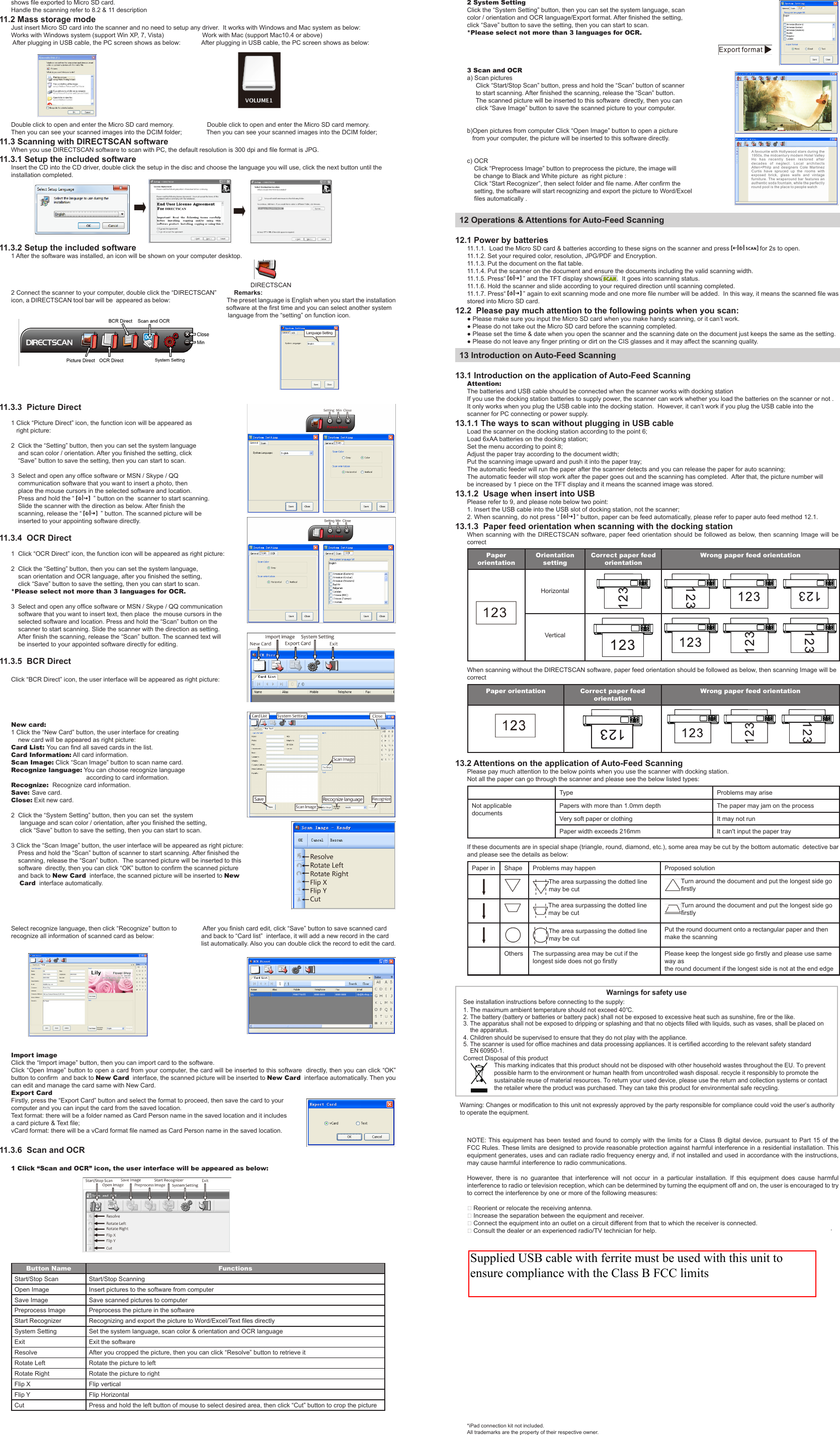 2 System SettingClick the “System Setting” button, then you can set the system language, scan color / orientation and OCR language/Export format. After nished the setting, click “Save” button to save the setting, then you can start to scan.*Please select not more than 3 languages for OCR.3 Scan and OCRa) Scan pictures     Click “Start/Stop Scan” button, press and hold the “Scan” button of scanner      to start scanning. After nished the scanning, release the “Scan” button.     The scanned picture will be inserted to this software  directly, then you can      click “Save Image” button to save the scanned picture to your computer.b)Open pictures from computer Click “Open Image” button to open a picture    from your computer, the picture will be inserted to this software directly.c) OCR    Click “Preprocess Image” button to preprocess the picture, the image will     be change to Black and White picture  as right picture :    Click “Start Recognizer”, then select folder and le name. After conrm the     setting, the software will start recognizing and export the picture to Word/Excel      les automatically .12 Operations &amp; Attentions for Auto-Feed Scanning12.1 Power by batteries11.1.1.  Load the Micro SD card &amp; batteries according to these signs on the scanner and press   for 2s to open.11.1.2. Set your required color, resolution, JPG/PDF and Encryption.11.1.3. Put the document on the at table.11.1.4. Put the scanner on the document and ensure the documents including the valid scanning width.11.1.5. Press“   ” and the TFT display shows .  It goes into scanning status.11.1.6. Hold the scanner and slide according to your required direction until scanning completed.11.1.7. Press“   ” again to exit scanning mode and one more le number will be added.  In this way, it means the scanned le was stored into Micro SD card.12.2  Please pay much attention to the following points when you scan:● Please make sure you input the Micro SD card when you make handy scanning, or it can’t work.● Please do not take out the Micro SD card before the scanning completed.● Please set the time &amp; date when you open the scanner and the scanning date on the document just keeps the same as the setting.● Please do not leave any nger printing or dirt on the CIS glasses and it may affect the scanning quality.13 Introduction on Auto-Feed Scanning13.1 Introduction on the application of Auto-Feed ScanningAttention: The batteries and USB cable should be connected when the scanner works with docking stationIf you use the docking station batteries to supply power, the scanner can work whether you load the batteries on the scanner or not .It only works when you plug the USB cable into the docking station.  However, it can’t work if you plug the USB cable into the scanner for PC connecting or power supply.13.1.1 The ways to scan without plugging in USB cableLoad the scanner on the docking station according to the point 6;Load 6xAA batteries on the docking station;Set the menu according to point 8;Adjust the paper tray according to the document width;Put the scanning image upward and push it into the paper tray;The automatic feeder will run the paper after the scanner detects and you can release the paper for auto scanning;The automatic feeder will stop work after the paper goes out and the scanning has completed.  After that, the picture number will be increased by 1 piece on the TFT display and it means the scanned image was stored.13.1.2  Usage when insert into USBPlease refer to 9, and please note below two point:1. Insert the USB cable into the USB slot of docking station, not the scanner;2. When scanning, do not press “   ” button, paper can be feed automatically, please refer to paper auto feed method 12.1.13.1.3  Paper feed orientation when scanning with the docking stationWhen scanning  with  the DIRECTSCAN software,  paper feed orientation  should be followed  as below, then  scanning Image will  be correctPaper orientationOrientation settingCorrect paper feed orientationWrong paper feed orientationHorizontalVerticalWhen scanning without the DIRECTSCAN software, paper feed orientation should be followed as below, then scanning Image will be correctPaper orientation Correct paper feed orientationWrong paper feed orientation13.2 Attentions on the application of Auto-Feed ScanningPlease pay much attention to the below points when you use the scanner with docking station.Not all the paper can go through the scanner and please see the below listed types:Type Problems may ariseNot applicable documentsPapers with more than 1.0mm depth The paper may jam on the processVery soft paper or clothing It may not runPaper width exceeds 216mm It can&apos;t input the paper trayIf these documents are in special shape (triangle, round, diamond, etc.), some area may be cut by the bottom automatic  detective bar and please see the details as below:Paper in Shape Problems may happen Proposed solution     The area surpassing the dotted line may be cutTurn around the document and put the longest side go rstly     The area surpassing the dotted line may be cutTurn around the document and put the longest side go rstly     The area surpassing the dotted line may be cutPut the round document onto a rectangular paper and then make the scanning      Others The surpassing area may be cut if the longest side does not go rstlyPlease keep the longest side go rstly and please use same way as the round document if the longest side is not at the end edgeNOTE: This equipment has been tested and found to comply with the limits for a Class  B digital  device, pursuant  to Part  15 of  the FCC Rules. These limits are designed to provide reasonable protection against harmful interference in a residential installation. This equipment generates, uses and can radiate radio frequency energy and, if not installed and used in accordance with the instructions, may cause harmful interference to radio communications.However,  there  is  no  guarantee  that  interference  will  not  occur  in  a  particular  installation.  If  this  equipment  does  cause  harmful interference to radio or television reception, which can be determined by turning the equipment off and on, the user is encouraged to try to correct the interference by one or more of the following measures: Reorient or relocate the receiving antenna. Increase the separation between the equipment and receiver. Connect the equipment into an outlet on a circuit different from that to which the receiver is connected. Consult the dealer or an experienced radio/TV technician for help.*iPad connection kit not included.All trademarks are the property of their respective owner.11.3.3  Picture Direct1 Click “Picture Direct” icon, the function icon will be appeared as    right picture:2  Click the “Setting” button, then you can set the system language     and scan color / orientation. After you nished the setting, click     “Save” button to save the setting, then you can start to scan.3  Select and open any ofce software or MSN / Skype / QQ     communication software that you want to insert a photo, then     place the mouse cursors in the selected software and location.     Press and hold the “    ” button on the  scanner to start scanning.     Slide the scanner with the direction as below. After nish the     scanning, release the “    ” button. The scanned picture will be     inserted to your appointing software directly.11.3.4  OCR Direct1  Click “OCR Direct” icon, the function icon will be appeared as right picture:2  Click the “Setting” button, then you can set the system language,     scan orientation and OCR language, after you nished the setting,     click “Save” button to save the setting, then you can start to scan.*Please select not more than 3 languages for OCR.3  Select and open any ofce software or MSN / Skype / QQ communication     software that you want to insert text, then place  the mouse cursors in the     selected software and location. Press and hold the “Scan” button on the      scanner to start scanning. Slide the scanner with the direction as setting.     After nish the scanning, release the “Scan” button. The scanned text will     be inserted to your appointed software directly for editing.11.3.5  BCR DirectClick “BCR Direct” icon, the user interface will be appeared as right picture:New card:1 Click the “New Card” button, the user interface for creating     new card will be appeared as right picture:Card List: You can nd all saved cards in the list.Card Information: All card information.Scan Image: Click “Scan Image” button to scan name card.Recognize language: You can choose recognize language                                            according to card information.Recognize:  Recognize card information.Save: Save card.Close: Exit new card.2  Click the “System Setting” button, then you can set  the system      language and scan color / orientation, after you nished the setting,      click “Save” button to save the setting, then you can start to scan.3 Click the “Scan Image” button, the user interface will be appeared as right picture:     Press and hold the “Scan” button of scanner to start scanning. After nished the     scanning, release the “Scan” button.  The scanned picture will be inserted to this     software  directly, then you can click “OK” button to conrm the scanned picture      and back to New Card  interface, the scanned picture will be inserted to New     Card  interface automatically.Select recognize language, then click “Recognize” button to               After you nish card edit, click “Save” button to save scanned card recognize all information of scanned card as below:                           and back to “Card list”  interface, it will add a new record in the card                                                                                                             list automatically. Also you can double click the record to edit the card.          Import imageClick the “Import image” button, then you can import card to the software.Click “Open Image” button to open a card from your computer, the card will be inserted to this software  directly, then you can click “OK” button to conrm  and back to New Card  interface, the scanned picture will be inserted to New Card  interface automatically. Then you can edit and manage the card same with New Card.Export CardFirstly, press the “Export Card” button and select the format to proceed, then save the card to your computer and you can input the card from the saved location.Text format: there will be a folder named as Card Person name in the saved location and it includes a card picture &amp; Text le;vCard format: there will be a vCard format le named as Card Person name in the saved location.11.3.6  Scan and OCR1 Click “Scan and OCR” icon, the user interface will be appeared as below:                                         Button Name FunctionsS t a r t / S t o p  S c a n                                                               Start/Stop ScanningOpen Image                                 Insert pictures to the software from computerSave Image Save scanned pictures to computerPreprocess Image Preprocess the picture in the softwareStart Recognizer Recognizing and export the picture to Word/Excel/Text les directlySystem Setting Set the system language, scan color &amp; orientation and OCR languageExit Exit the softwareResolve After you cropped the picture, then you can click “Resolve” button to retrieve itRotate Left Rotate the picture to leftRotate Right Rotate the picture to rightFlip X Flip verticalFlip Y Flip HorizontalCut Press and hold the left button of mouse to select desired area, then click “Cut” button to crop the pictureshows le exported to Micro SD card.Handle the scanning refer to 8.2 &amp; 11 description11.2 Mass storage modeJust insert Micro SD card into the scanner and no need to setup any driver.  It works with Windows and Mac system as below:Works with Windows system (support Win XP, 7, Vista)                      Work with Mac (support Mac10.4 or above) After plugging in USB cable, the PC screen shows as below:            After plugging in USB cable, the PC screen shows as below:                                                                                                  Double click to open and enter the Micro SD card memory.                   Double click to open and enter the Micro SD card memory. Then you can see your scanned images into the DCIM folder;              Then you can see your scanned images into the DCIM folder;11.3 Scanning with DIRECTSCAN softwareWhen you use DIRECTSCAN software to scan with PC, the default resolution is 300 dpi and le format is JPG.11.3.1 Setup the included softwareInsert the CD into the CD driver, double click the setup in the disc and choose the language you will use, click the next button until the installation completed.             11.3.2 Setup the included software1 After the software was installed, an icon will be shown on your computer desktop.                                                                                                                                                                                                                                                                                    DIRECTSCAN2 Connect the scanner to your computer, double click the “DIRECTSCAN”          Remarks: icon, a DIRECTSCAN tool bar will be  appeared as below:                                     The preset language is English when you start the installation                                                                                                                           software at the rst time and you can select another system                                                                                                                             language from the “setting” on function icon.                                         Warnings for safety useSee installation instructions before connecting to the supply:1. The maximum ambient temperature should not exceed 40℃.    Correct Disposal of this product  Warning: Changes or modification to this unit not expressly approved by the party responsible for compliance could void the user’s authority   to operate the equipment.     This marking indicates that this product should not be disposed with other household wastes throughout the EU. To prevent    possible harm to the environment or human health from uncontrolled wash disposal. recycle it responsibly to promote the     sustainable reuse of material resources. To return your used device, please use the return and collection systems or contact     the retailer where the product was purchased. They can take this product for environmental safe recycling.5. The scanner is used for office machines and data processing appliances. lt is certified according to the relevant safety standard     EN 60950-1.4. Children should be supervised to ensure that they do not play with the appliance.3. The apparatus shall not be exposed to dripping or splashing and that no objects filled with liquids, such as vases, shall be placed on     the apparatus.2. The battery (battery or batteries or battery pack) shall not be exposed to excessive heat such as sunshine, fire or the like..Supplied USB cable with ferrite must be used with this unit to ensure compliance with the Class B FCC limits 