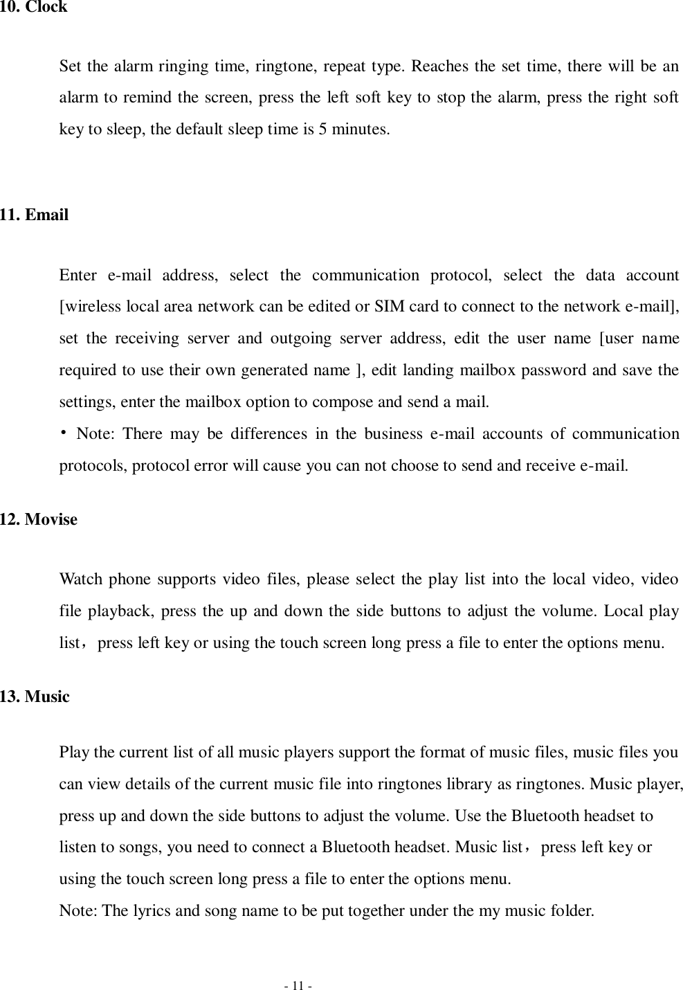   - 11 - 10. Clock Set the alarm ringing time, ringtone, repeat type. Reaches the set time, there will be an alarm to remind the screen, press the left soft key to stop the alarm, press the right soft key to sleep, the default sleep time is 5 minutes.  11. Email Enter  e-mail  address,  select  the  communication  protocol,  select  the  data  account [wireless local area network can be edited or SIM card to connect to the network e-mail], set  the  receiving  server  and  outgoing  server  address,  edit  the  user  name  [user  name required to use their own generated name ], edit landing mailbox password and save the settings, enter the mailbox option to compose and send a mail.   •  Note:  There  may  be  differences  in  the  business  e-mail  accounts  of  communication protocols, protocol error will cause you can not choose to send and receive e-mail. 12. Movise Watch phone supports video files, please select the play list into the local video, video file playback, press the up and down the side buttons to adjust the volume. Local play list，press left key or using the touch screen long press a file to enter the options menu. 13. Music Play the current list of all music players support the format of music files, music files you can view details of the current music file into ringtones library as ringtones. Music player, press up and down the side buttons to adjust the volume. Use the Bluetooth headset to listen to songs, you need to connect a Bluetooth headset. Music list，press left key or using the touch screen long press a file to enter the options menu. Note: The lyrics and song name to be put together under the my music folder.   