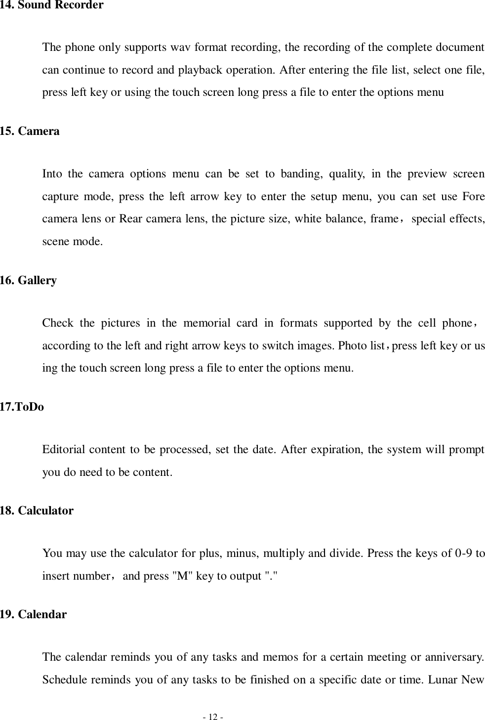   - 12 - 14. Sound Recorder The phone only supports wav format recording, the recording of the complete document can continue to record and playback operation. After entering the file list, select one file, press left key or using the touch screen long press a file to enter the options menu 15. Camera Into  the  camera  options  menu  can  be  set  to  banding,  quality,  in  the  preview  screen capture  mode,  press the  left  arrow key  to  enter the setup  menu,  you  can set  use  Fore camera lens or Rear camera lens, the picture size, white balance, frame，special effects, scene mode. 16. Gallery Check  the  pictures  in  the  memorial  card  in  formats  supported  by  the  cell  phone，according to the left and right arrow keys to switch images. Photo list，press left key or us ing the touch screen long press a file to enter the options menu. 17.ToDo   Editorial content to be processed, set the date. After expiration, the system will prompt you do need to be content. 18. Calculator You may use the calculator for plus, minus, multiply and divide. Press the keys of 0-9 to insert number，and press &quot;M&quot; key to output &quot;.&quot; 19. Calendar The calendar reminds you of any tasks and memos for a certain meeting or anniversary. Schedule reminds you of any tasks to be finished on a specific date or time. Lunar New 