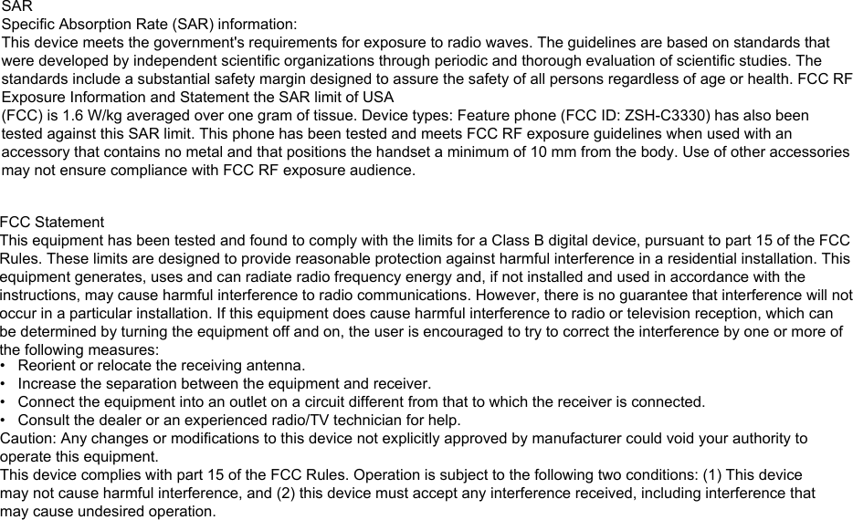 SARSpecific Absorption Rate (SAR) information:This device meets the government&apos;s requirements for exposure to radio waves. The guidelines are based on standards that were developed by independent scientific organizations through periodic and thorough evaluation of scientific studies. The standards include a substantial safety margin designed to assure the safety of all persons regardless of age or health. FCC RF Exposure Information and Statement the SAR limit of USA (FCC) is 1.6 W/kg averaged over one gram of tissue. Device types: Feature phone (FCC ID: ZSH-C3330) has also been tested against this SAR limit. This phone has been tested and meets FCC RF exposure guidelines when used with an accessory that contains no metal and that positions the handset a minimum of 10 mm from the body. Use of other accessories may not ensure compliance with FCC RF exposure audience. FCC StatementThis equipment has been tested and found to comply with the limits for a Class B digital device, pursuant to part 15 of the FCC Rules. These limits are designed to provide reasonable protection against harmful interference in a residential installation. This equipment generates, uses and can radiate radio frequency energy and, if not installed and used in accordance with the instructions, may cause harmful interference to radio communications. However, there is no guarantee that interference will not occur in a particular installation. If this equipment does cause harmful interference to radio or television reception, which can be determined by turning the equipment off and on, the user is encouraged to try to correct the interference by one or more of the following measures:• Reorient or relocate the receiving antenna.• Increase the separation between the equipment and receiver.• Connect the equipment into an outlet on a circuit different from that to which the receiver is connected.• Consult the dealer or an experienced radio/TV technician for help.Caution: Any changes or modiﬁcations to this device not explicitly approved by manufacturer could void your authority tooperate this equipment.This device complies with part 15 of the FCC Rules. Operation is subject to the following two conditions: (1) This devicemay not cause harmful interference, and (2) this device must accept any interference received, including interference thatmay cause undesired operation.