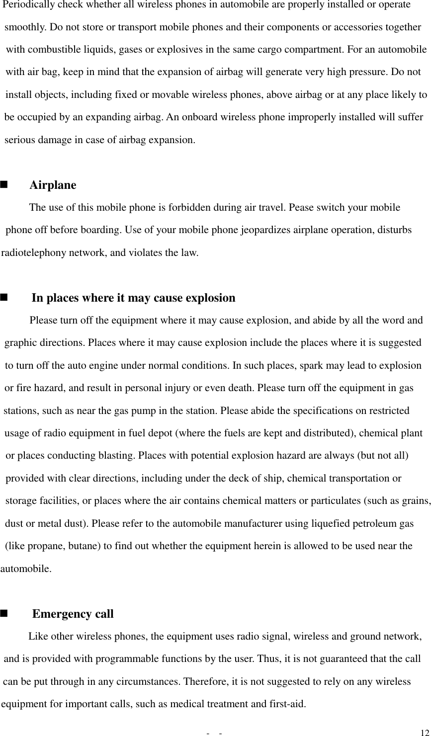   -  - 12 Periodically check whether all wireless phones in automobile are properly installed or operate smoothly. Do not store or transport mobile phones and their components or accessories together with combustible liquids, gases or explosives in the same cargo compartment. For an automobile with air bag, keep in mind that the expansion of airbag will generate very high pressure. Do not install objects, including fixed or movable wireless phones, above airbag or at any place likely to be occupied by an expanding airbag. An onboard wireless phone improperly installed will suffer serious damage in case of airbag expansion.    Airplane  The use of this mobile phone is forbidden during air travel. Pease switch your mobile phone off before boarding. Use of your mobile phone jeopardizes airplane operation, disturbs radiotelephony network, and violates the law.    In places where it may cause explosion  Please turn off the equipment where it may cause explosion, and abide by all the word and graphic directions. Places where it may cause explosion include the places where it is suggested to turn off the auto engine under normal conditions. In such places, spark may lead to explosion or fire hazard, and result in personal injury or even death. Please turn off the equipment in gas stations, such as near the gas pump in the station. Please abide the specifications on restricted usage of radio equipment in fuel depot (where the fuels are kept and distributed), chemical plant or places conducting blasting. Places with potential explosion hazard are always (but not all) provided with clear directions, including under the deck of ship, chemical transportation or storage facilities, or places where the air contains chemical matters or particulates (such as grains, dust or metal dust). Please refer to the automobile manufacturer using liquefied petroleum gas (like propane, butane) to find out whether the equipment herein is allowed to be used near the automobile.   Emergency call  Like other wireless phones, the equipment uses radio signal, wireless and ground network, and is provided with programmable functions by the user. Thus, it is not guaranteed that the call can be put through in any circumstances. Therefore, it is not suggested to rely on any wireless equipment for important calls, such as medical treatment and first-aid.  